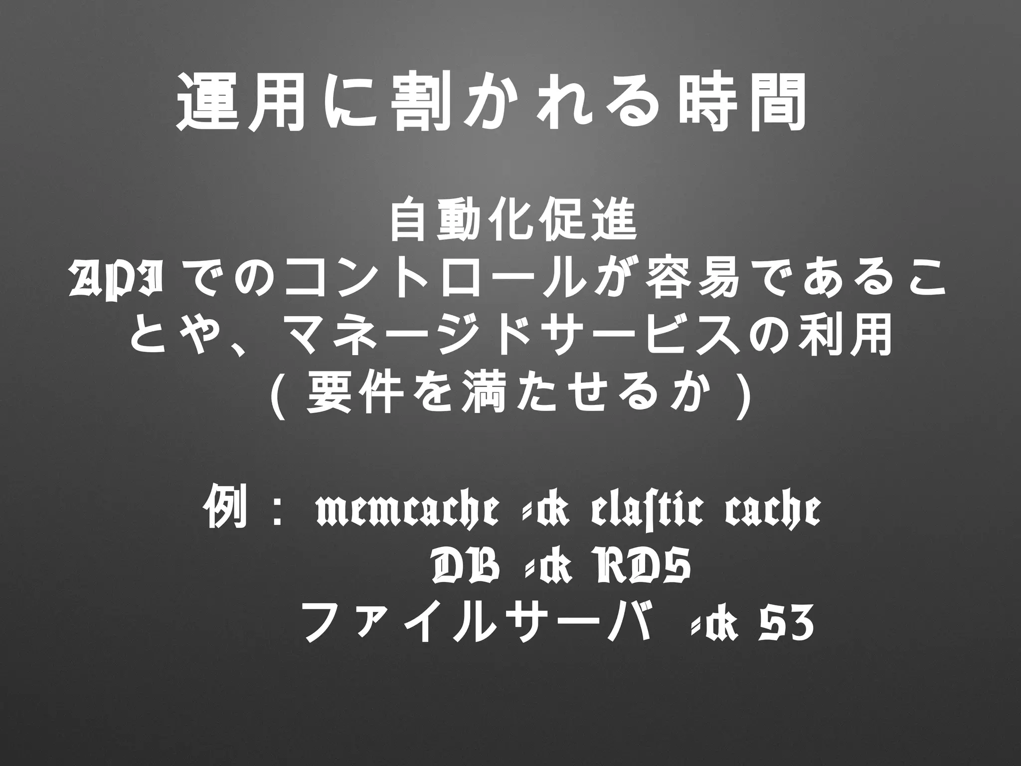 自動化促進
API でのコントロールが容易であるこ
とや、マネージドサービスの利用
（要件を満たせるか）
例： memcache -> elastic cache
　 DB -> RDS
　 ファイルサーバ -> S3
運用に割かれる時間
 