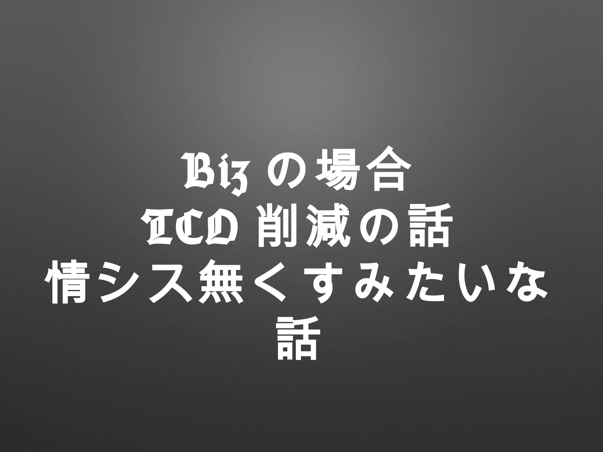 Biz の場合
TCO 削減の話
情シス無くすみたいな
話
 