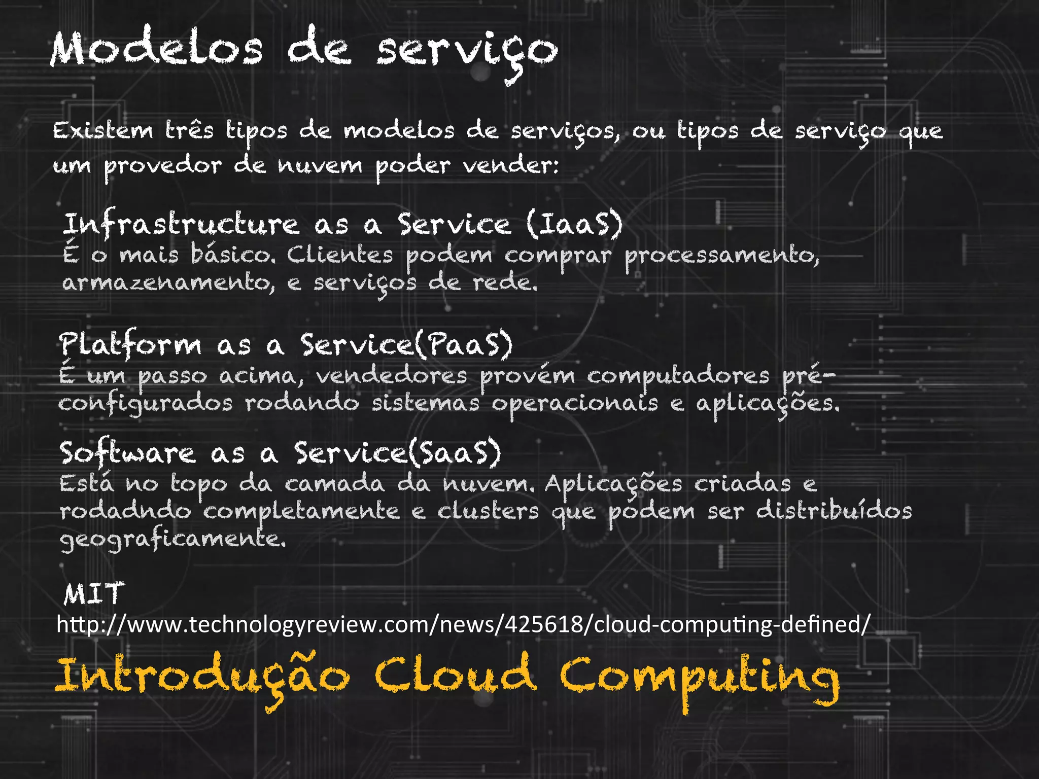 Introdução Cloud Computing
Modelos de serviço
Existem três tipos de modelos de serviços, ou tipos de serviço que
um provedor de nuvem poder vender:
h?p://www.technologyreview.com/news/425618/cloud-­‐compuVng-­‐deﬁned/	
  
MIT
Infrastructure as a Service (IaaS)
É o mais básico. Clientes podem comprar processamento,
armazenamento, e serviços de rede.
Platform as a Service(PaaS)
É um passo acima, vendedores provém computadores pré-
configurados rodando sistemas operacionais e aplicações.
Software as a Service(SaaS)
Está no topo da camada da nuvem. Aplicações criadas e
rodadndo completamente e clusters que podem ser distribuídos
geograficamente.
 