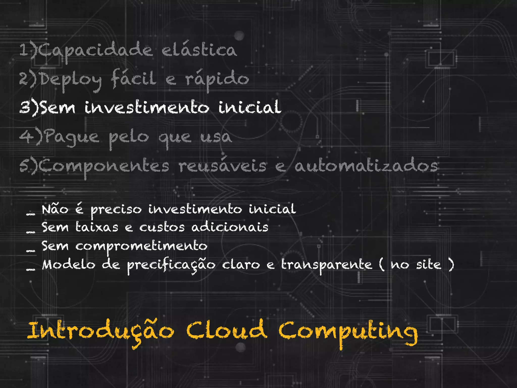 Introdução Cloud Computing
_ Não é preciso investimento inicial
_ Sem taixas e custos adicionais
_ Sem comprometimento
_ Modelo de precificação claro e transparente ( no site )
1) Capacidade elástica
2) Deploy fácil e rápido
3) Sem investimento inicial
4) Pague pelo que usa
5) Componentes reusáveis e automatizados
 