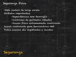 Segurança
Segurança física
-Data centers de larga escala
Atributos importantes:
-Dependências sem descrição
-Controles de perímetro robustos
-Acesso físico extremamente controlado
Acesso controlado para funcionários AWS
Todos acessos são registrados e revistos
 