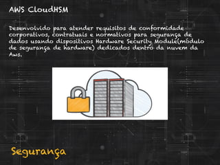 Segurança
AWS CloudHSM
Desenvolvido para atender requisitos de conformidade
corporativos, contratuais e normativos para segurança de
dados usando dispositivos Hardware Security Module(módulo
de segurança de hardware) dedicados dentro da nuvem da
Aws.
 