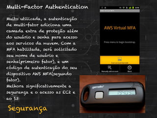 Segurança
Multi-Factor Authentication
Muito utilizada, a autenticação
de multi-fator adiciona uma
camada extra de proteção além
do usuário e senha para acesso
aos servicos da nuvem. Com a
MFA habilitada, será solicitado
seu nome de usuário e
senha(primeiro fator), e um
código de autenticação do seu
dispositivo AWS MFA(segundo
fator).
Melhora significativamente a
segurança e o acesso as EC2 e
ao S3
 