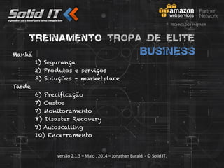 versão	
  2.1.3	
  –	
  Maio	
  ,	
  2014	
  –	
  Jonathan	
  Baraldi	
  -­‐	
  ©	
  Solid	
  IT.	
  
Treinamento Tropa de Elite
businessManhã
1) Segurança
2) Produtos e serviços
3) Soluções – marketplace
Tarde
6) Precificação
7) Custos
7) Monitoramento
8) Disaster Recovery
9) Autoscalling
10) Encerramento
 