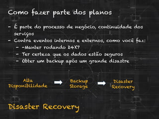 Disaster Recovery
Como fazer parte dos planos
-  É parte do processo de negócio, continuidade dos
serviços
-  Contra eventos internos e externos, como você faz:
-  -Manter rodando 24X7
-  Ter certeza que os dados estão seguros
-  Obter um backup após um grande disastre
Alta
Disponibilidade
Backup
Storage
Disaster
Recovery
 