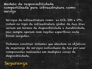 Segurança
Modelo de responsabilidade
compartilhada para infraestrutura como
serviço
Serviços de infraestrutura como as EC2, EBS e VPC,
rodam no topo da infraestrutura global da Aws. Elas
variam em termos de disponibilidade e durabilidade,
mas sempre operam com regiões específicas onde
foram lançadas.
Podemos construir sistemas que atendam os objetivos
de segurança de serviços individuais da Aws por usar
componentes resilientes em multiplas zonas de
disponibilidade.
 