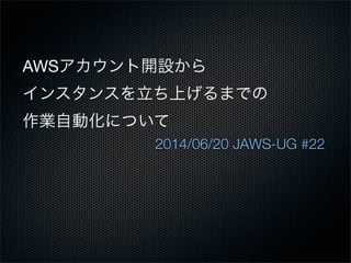 AWSアカウント開設から
インスタンスを立ち上げるまでの
作業自動化について
2014/06/20 JAWS-UG #22
 