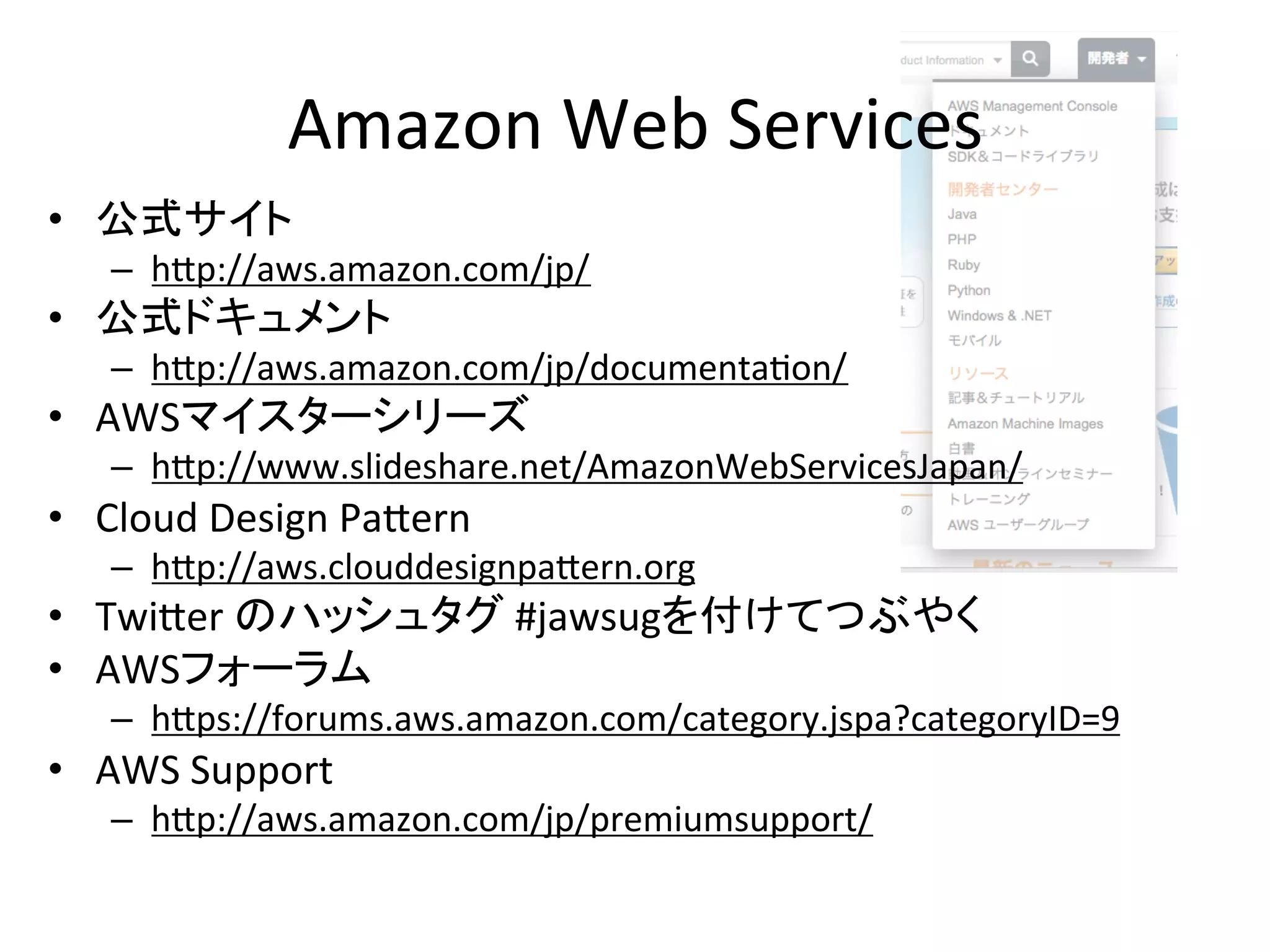 Amazon	
  Web	
  Services	
•  公式サイト	
  
–  hip://aws.amazon.com/jp/	
  
•  公式ドキュメント	
  
–  hip://aws.amazon.com/jp/documenta@on/	
  
•  AWSマイスターシリーズ	
  
–  hip://www.slideshare.net/AmazonWebServicesJapan/	
  
•  Cloud	
  Design	
  Paiern	
  
–  hip://aws.clouddesignpaiern.org	
  
•  Twiier	
  のハッシュタグ	
  #jawsugを付けてつぶやく	
  
•  AWSフォーラム	
  
–  hips://forums.aws.amazon.com/category.jspa?categoryID=9	
  
•  AWS	
  Support	
  
–  hip://aws.amazon.com/jp/premiumsupport/	
  
 