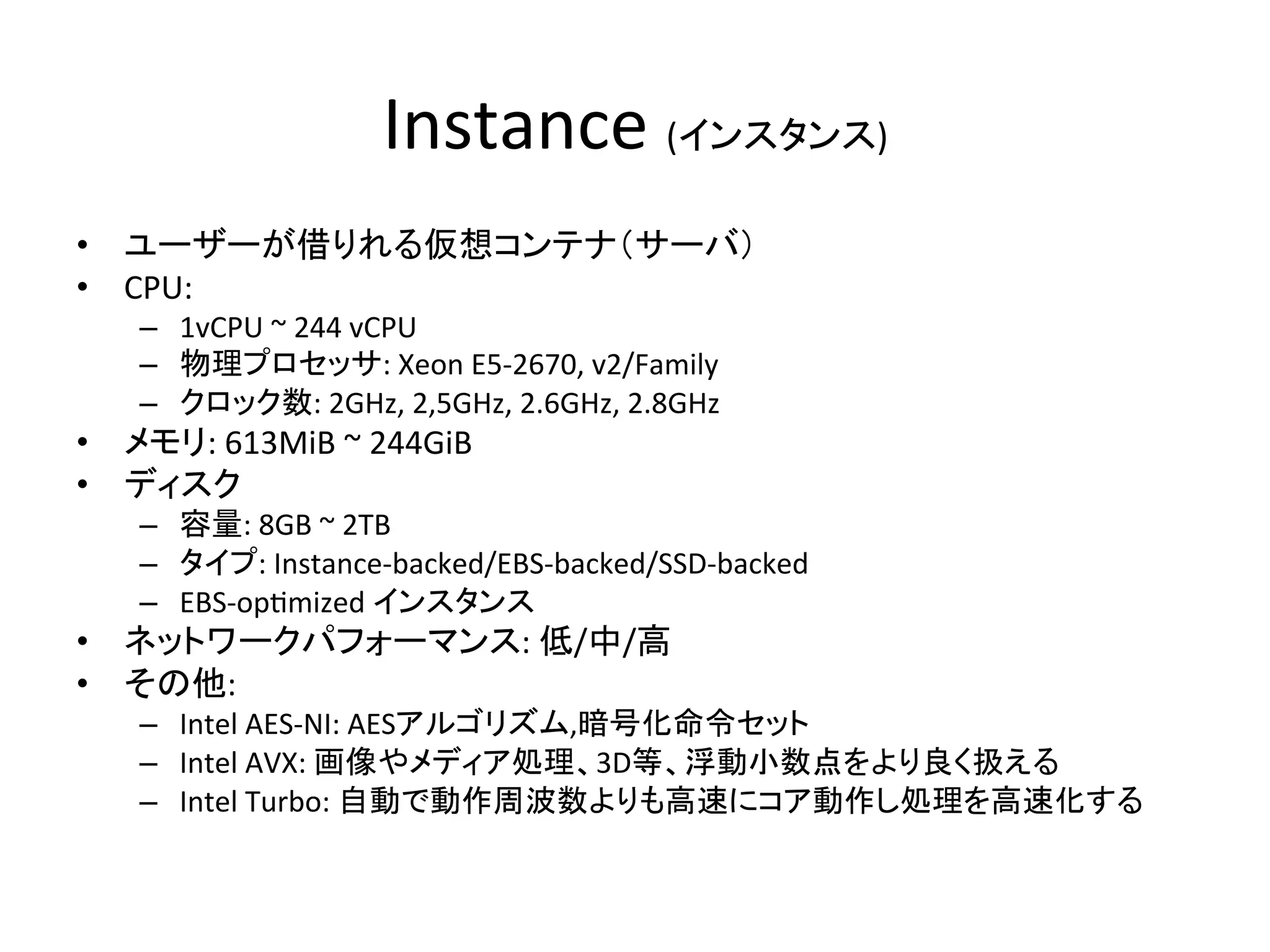 Instance	
  (インスタンス)	
•  ユーザーが借りれる仮想コンテナ（サーバ）	
  
•  CPU:	
  
–  1vCPU	
  ~	
  244	
  vCPU	
  
–  物理プロセッサ:	
  Xeon	
  E5-­‐2670,	
  v2/Family	
  
–  クロック数:	
  2GHz,	
  2,5GHz,	
  2.6GHz,	
  2.8GHz	
  
•  メモリ:	
  613MiB	
  ~	
  244GiB	
  
•  ディスク	
  
–  容量:	
  8GB	
  ~	
  2TB	
  
–  タイプ:	
  Instance-­‐backed/EBS-­‐backed/SSD-­‐backed	
  
–  EBS-­‐op@mized	
  インスタンス	
  
•  ネットワークパフォーマンス:	
  低/中/高	
  
•  その他:	
  
–  Intel	
  AES-­‐NI:	
  AESアルゴリズム,暗号化命令セット	
  
–  Intel	
  AVX:	
  画像やメディア処理、3D等、浮動小数点をより良く扱える	
  
–  Intel	
  Turbo:	
  自動で動作周波数よりも高速にコア動作し処理を高速化する	
  
 