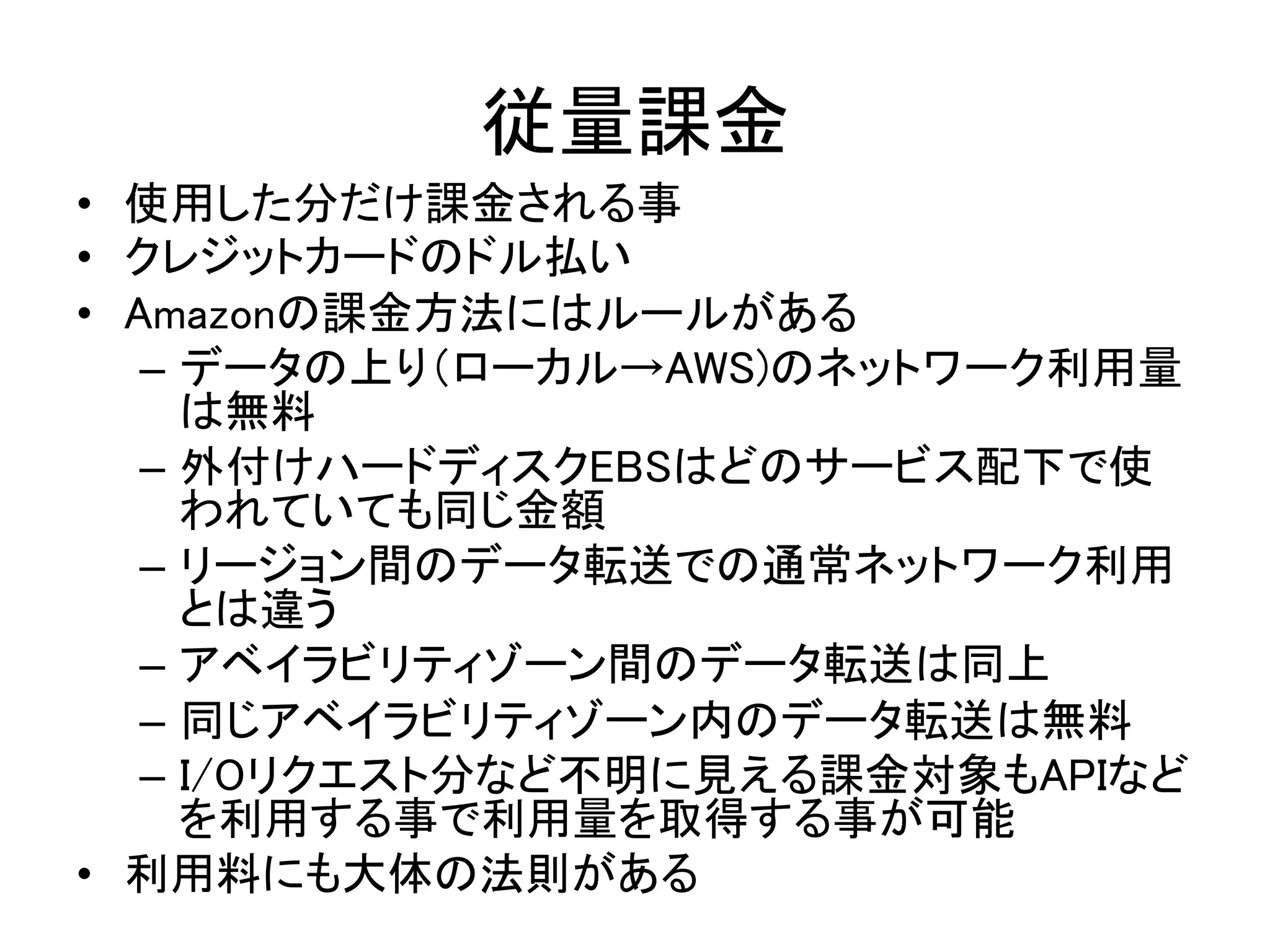 従量課金	
•  使用した分だけ課金される事	
•  クレジットカードのドル払い	
•  Amazonの課金方法にはルールがある	
–  データの上り（ローカル→AWS)のネットワーク利用量
は無料	
–  外付けハードディスクEBSはどのサービス配下で使
われていても同じ金額	
–  リージョン間のデータ転送での通常ネットワーク利用
とは違う	
–  アベイラビリティゾーン間のデータ転送は同上	
–  同じアベイラビリティゾーン内のデータ転送は無料	
–  I/Oリクエスト分など不明に見える課金対象もAPIなど
を利用する事で利用量を取得する事が可能	
•  利用料にも大体の法則がある	
 