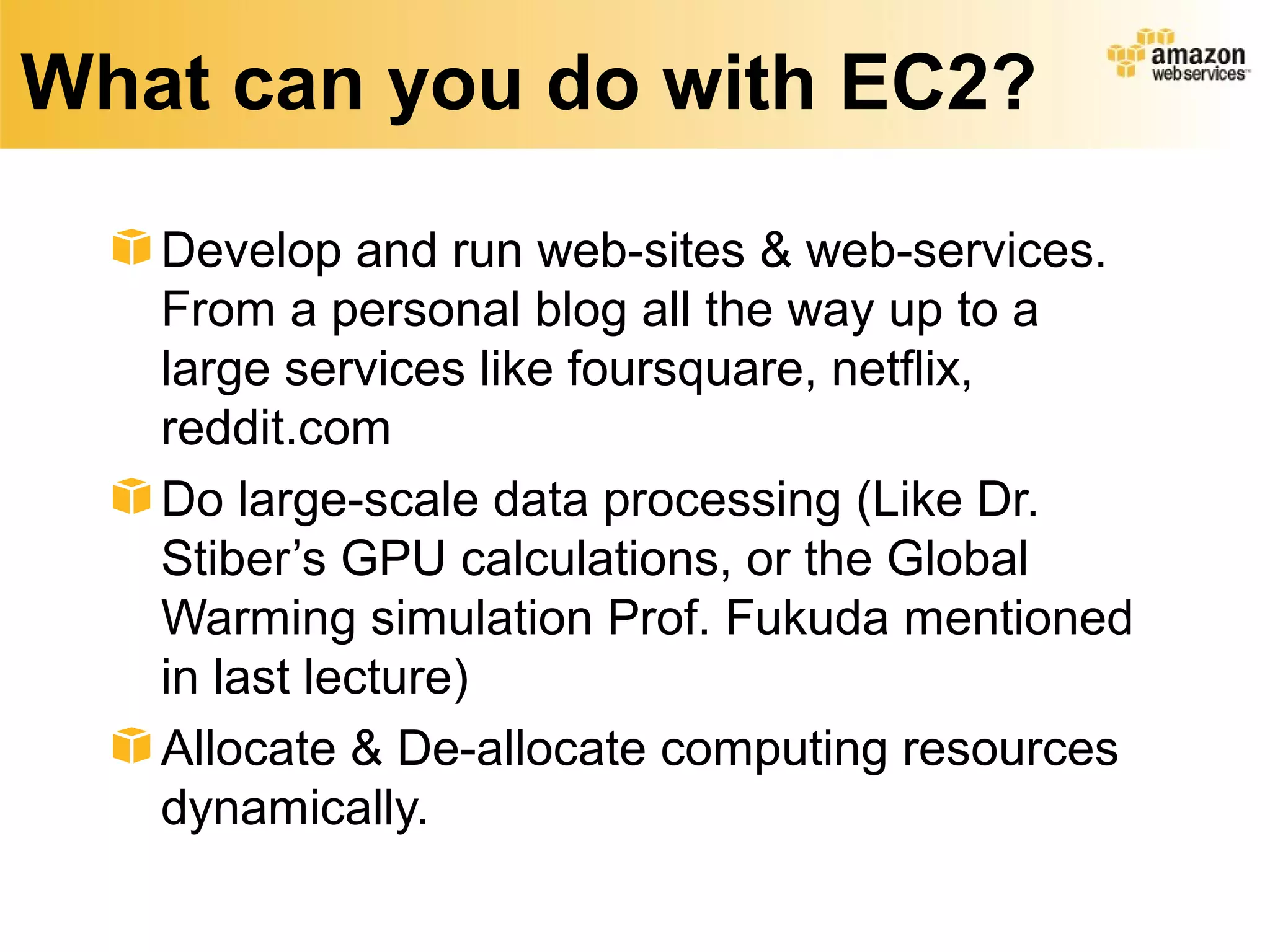 What can you do with EC2?
Develop and run web-sites & web-services.
From a personal blog all the way up to a
large services like foursquare, netflix,
reddit.com
Do large-scale data processing (Like Dr.
Stiber’s GPU calculations, or the Global
Warming simulation Prof. Fukuda mentioned
in last lecture)
Allocate & De-allocate computing resources
dynamically.
 
