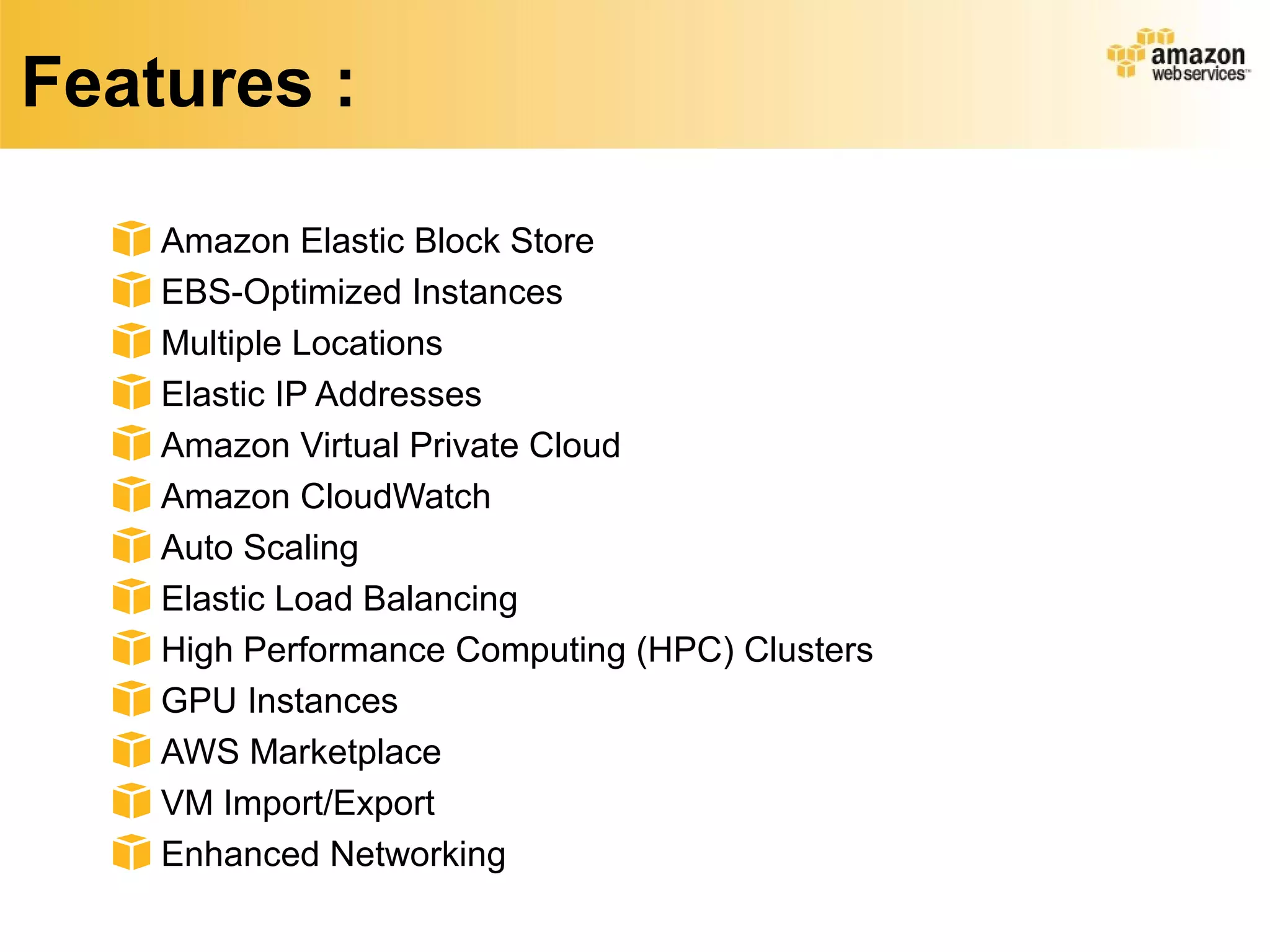 Features :
Amazon Elastic Block Store
EBS-Optimized Instances
Multiple Locations
Elastic IP Addresses
Amazon Virtual Private Cloud
Amazon CloudWatch
Auto Scaling
Elastic Load Balancing
High Performance Computing (HPC) Clusters
GPU Instances
AWS Marketplace
VM Import/Export
Enhanced Networking
 