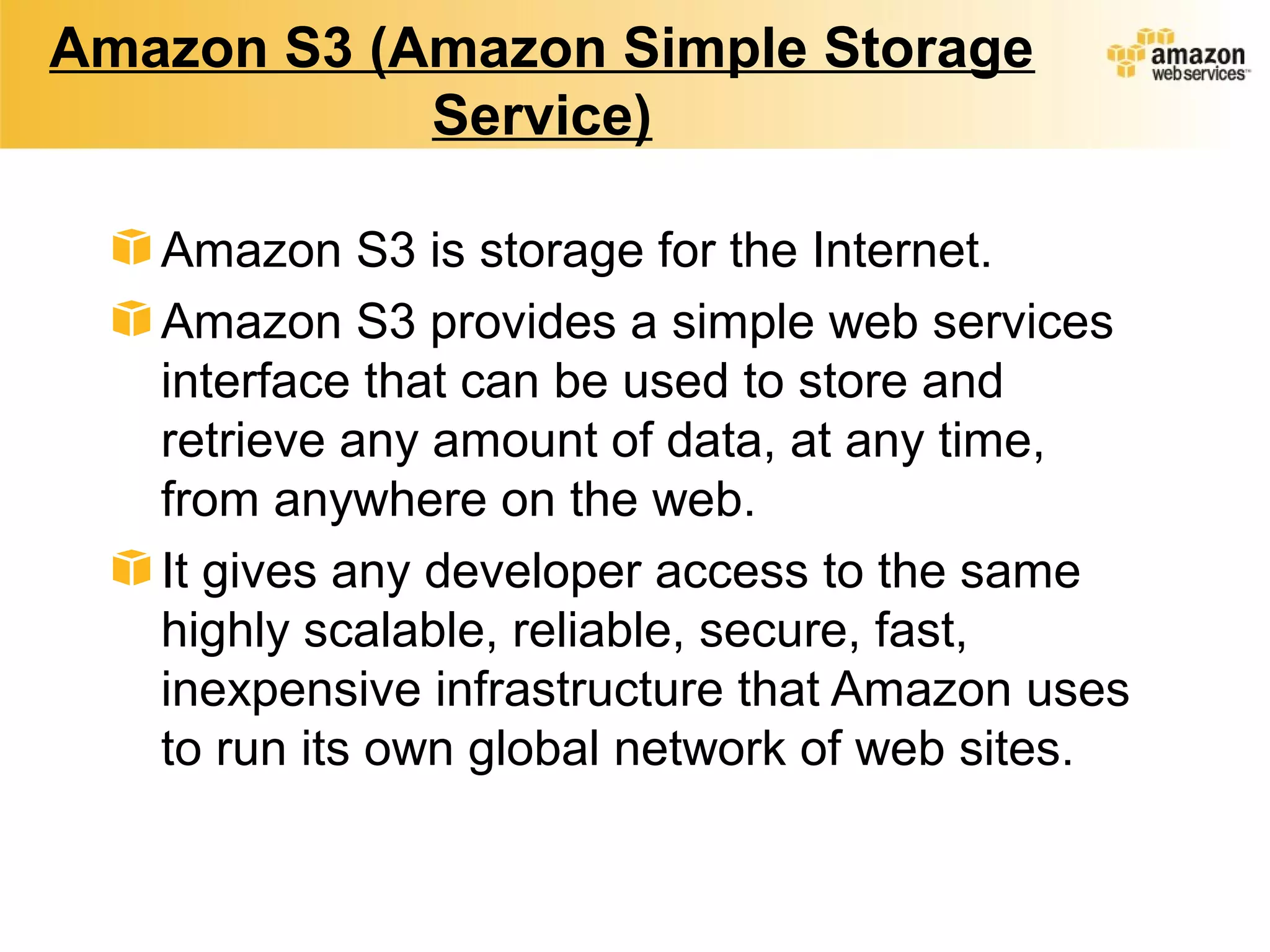 Amazon S3 (Amazon Simple Storage
Service)
Amazon S3 is storage for the Internet.
Amazon S3 provides a simple web services
interface that can be used to store and
retrieve any amount of data, at any time,
from anywhere on the web.
It gives any developer access to the same
highly scalable, reliable, secure, fast,
inexpensive infrastructure that Amazon uses
to run its own global network of web sites.
 