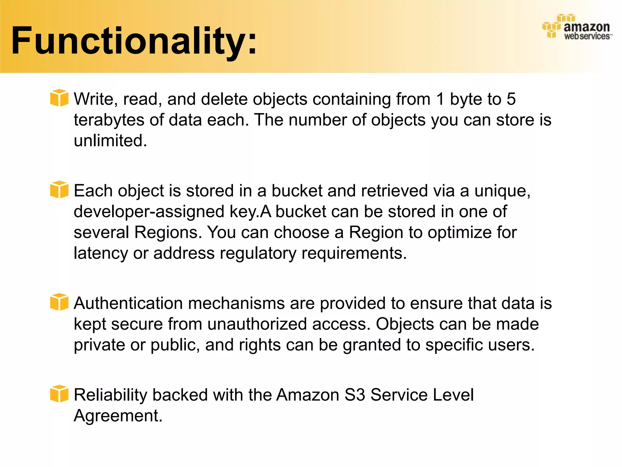Functionality:
Write, read, and delete objects containing from 1 byte to 5
terabytes of data each. The number of objects you can store is
unlimited.
Each object is stored in a bucket and retrieved via a unique,
developer-assigned key.A bucket can be stored in one of
several Regions. You can choose a Region to optimize for
latency or address regulatory requirements.
Authentication mechanisms are provided to ensure that data is
kept secure from unauthorized access. Objects can be made
private or public, and rights can be granted to specific users.
Reliability backed with the Amazon S3 Service Level
Agreement.
 