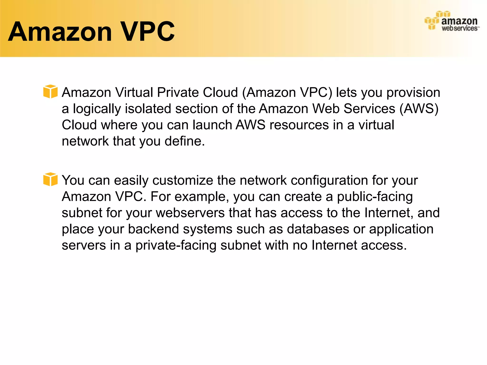 Amazon VPC
Amazon Virtual Private Cloud (Amazon VPC) lets you provision
a logically isolated section of the Amazon Web Services (AWS)
Cloud where you can launch AWS resources in a virtual
network that you define.
You can easily customize the network configuration for your
Amazon VPC. For example, you can create a public-facing
subnet for your webservers that has access to the Internet, and
place your backend systems such as databases or application
servers in a private-facing subnet with no Internet access.
 