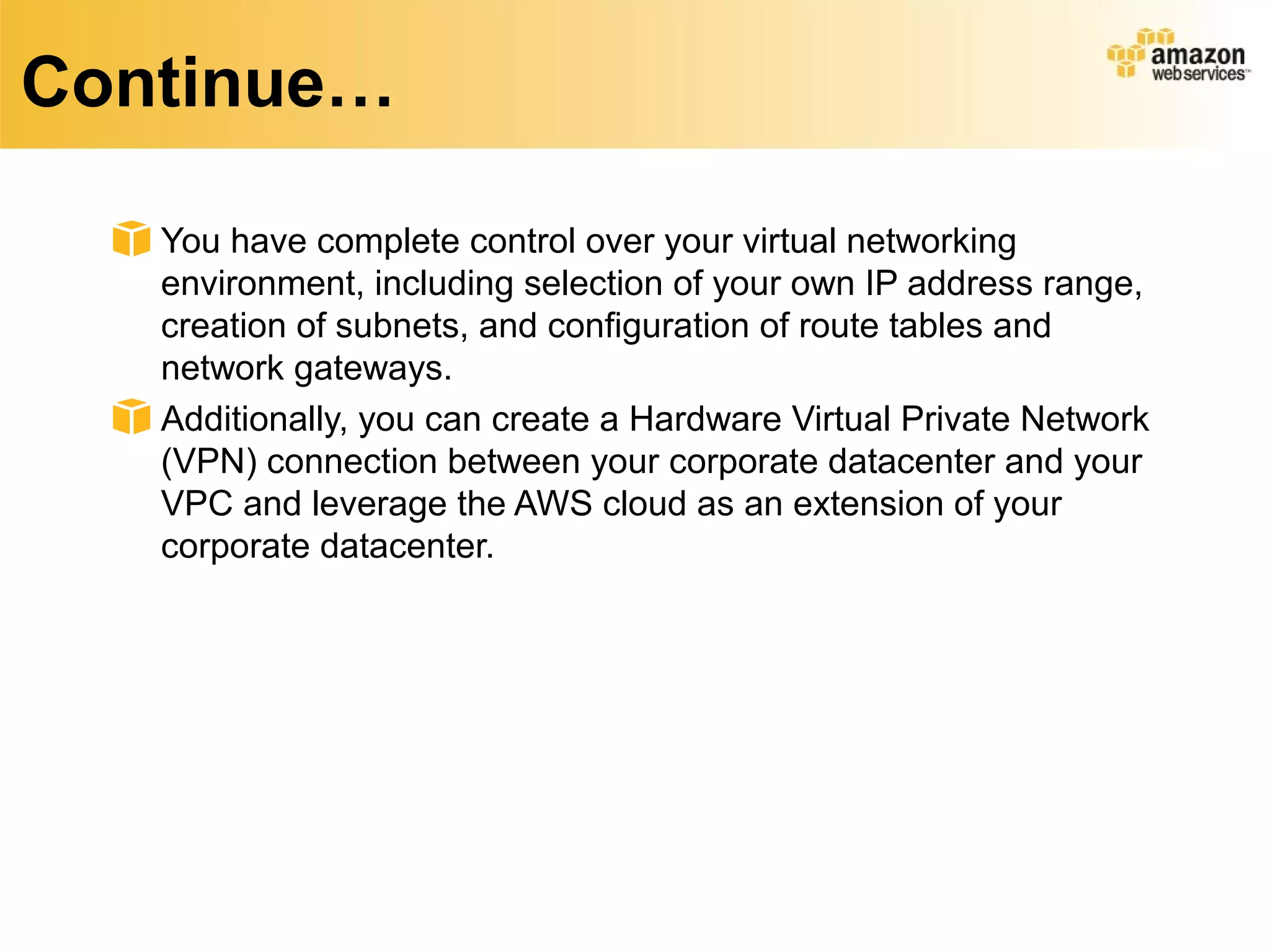 Continue…
You have complete control over your virtual networking
environment, including selection of your own IP address range,
creation of subnets, and configuration of route tables and
network gateways.
Additionally, you can create a Hardware Virtual Private Network
(VPN) connection between your corporate datacenter and your
VPC and leverage the AWS cloud as an extension of your
corporate datacenter.
 
