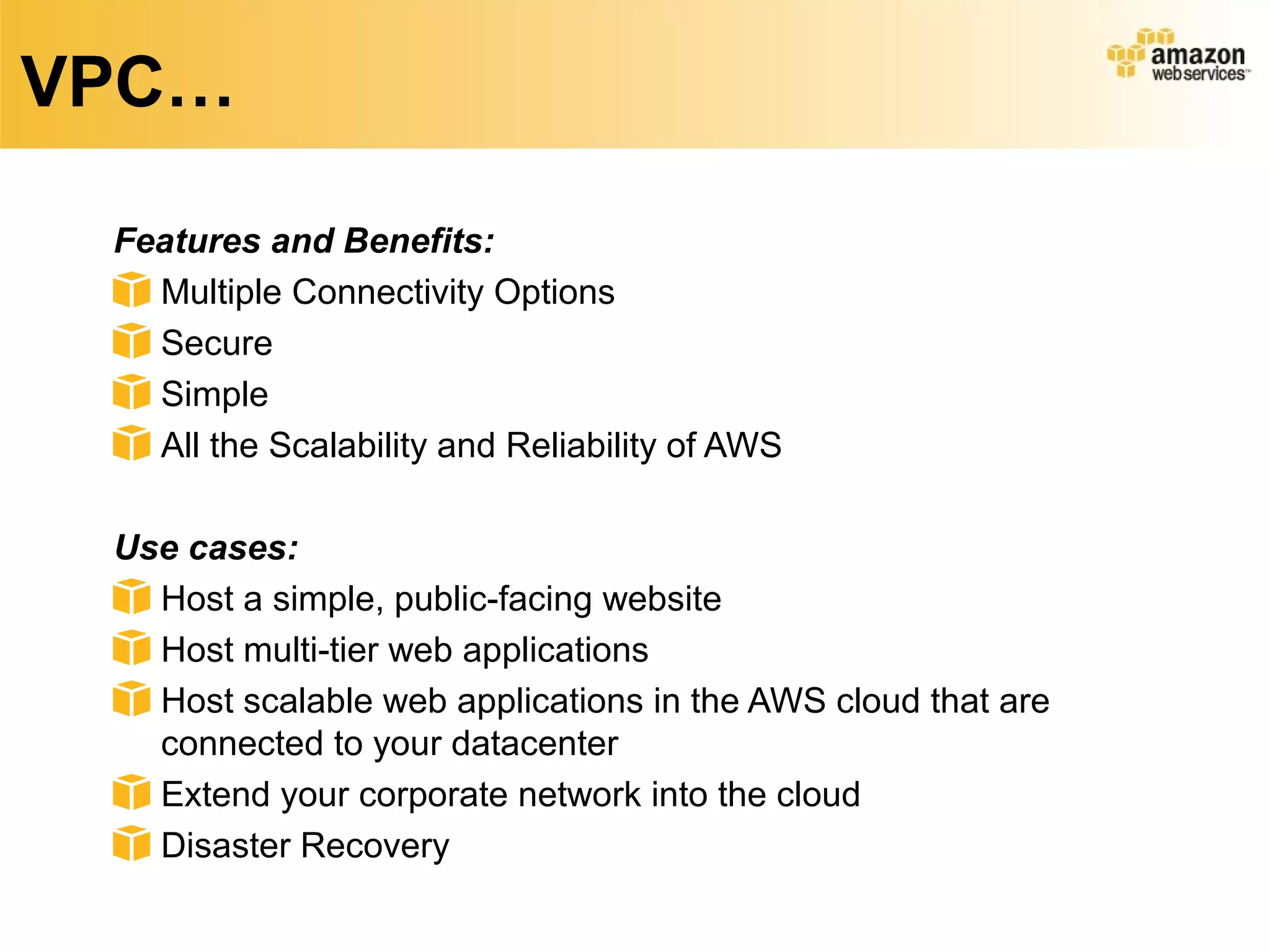 VPC…
Features and Benefits:
Multiple Connectivity Options
Secure
Simple
All the Scalability and Reliability of AWS
Use cases:
Host a simple, public-facing website
Host multi-tier web applications
Host scalable web applications in the AWS cloud that are
connected to your datacenter
Extend your corporate network into the cloud
Disaster Recovery
 