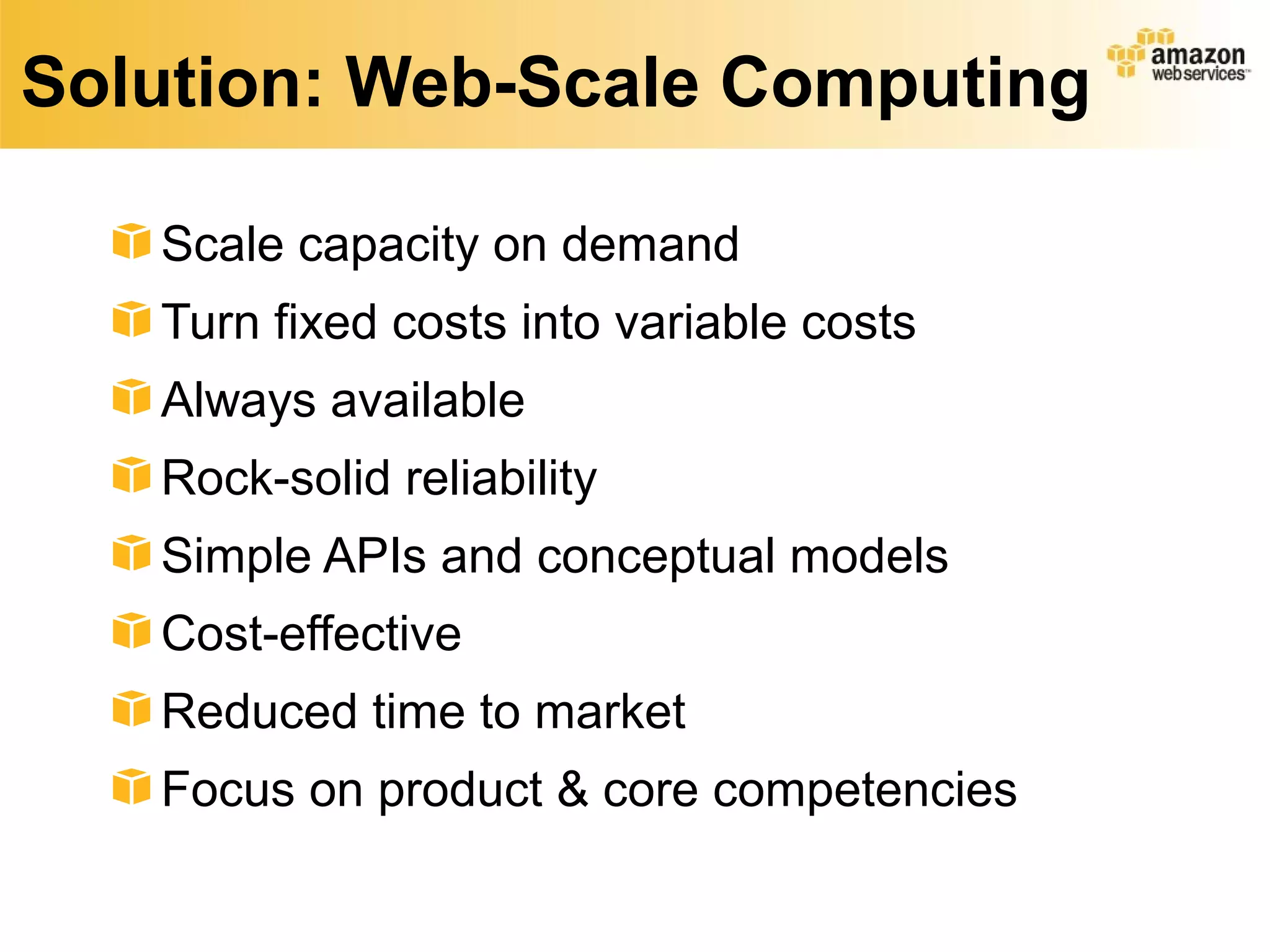 Solution: Web-Scale Computing
Scale capacity on demand
Turn fixed costs into variable costs
Always available
Rock-solid reliability
Simple APIs and conceptual models
Cost-effective
Reduced time to market
Focus on product & core competencies
 