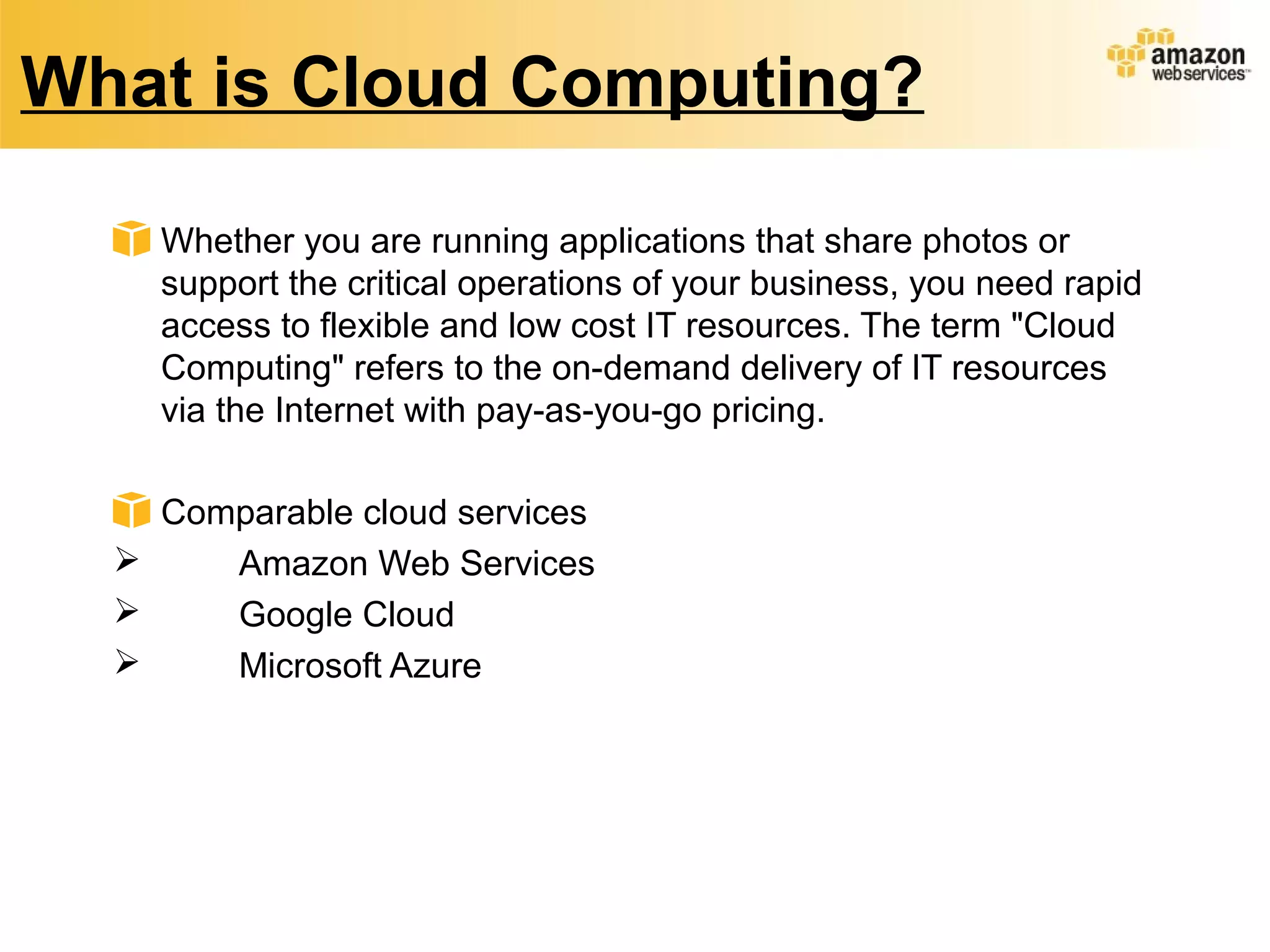 What is Cloud Computing?
Whether you are running applications that share photos or
support the critical operations of your business, you need rapid
access to flexible and low cost IT resources. The term "Cloud
Computing" refers to the on-demand delivery of IT resources
via the Internet with pay-as-you-go pricing.
Comparable cloud services
 Amazon Web Services
 Google Cloud
 Microsoft Azure
 