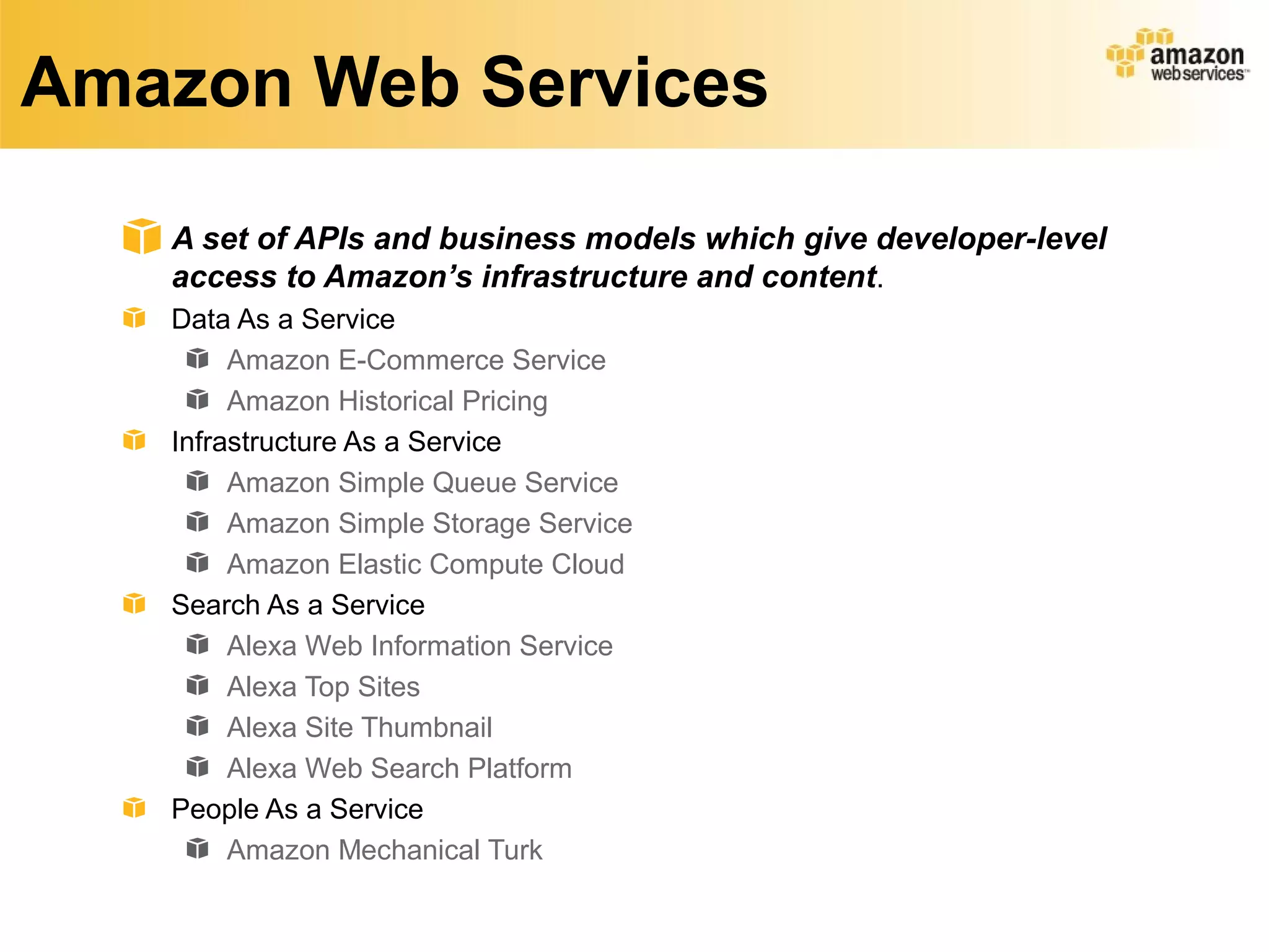 Amazon Web Services
A set of APIs and business models which give developer-level
access to Amazon’s infrastructure and content.
Data As a Service
Amazon E-Commerce Service
Amazon Historical Pricing
Infrastructure As a Service
Amazon Simple Queue Service
Amazon Simple Storage Service
Amazon Elastic Compute Cloud
Search As a Service
Alexa Web Information Service
Alexa Top Sites
Alexa Site Thumbnail
Alexa Web Search Platform
People As a Service
Amazon Mechanical Turk
 