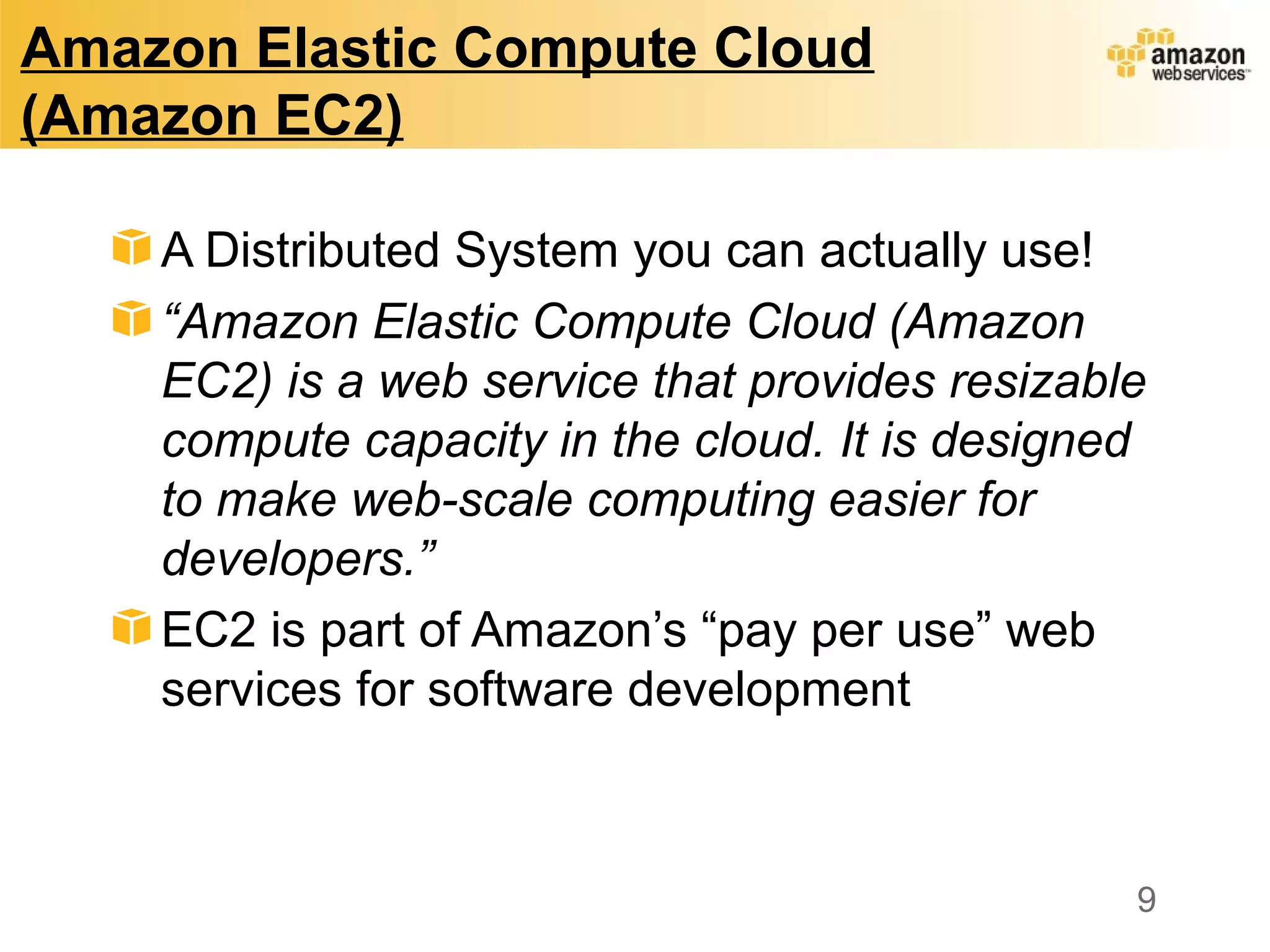 Amazon Elastic Compute Cloud
(Amazon EC2)
A Distributed System you can actually use!
“Amazon Elastic Compute Cloud (Amazon
EC2) is a web service that provides resizable
compute capacity in the cloud. It is designed
to make web-scale computing easier for
developers.”
EC2 is part of Amazon’s “pay per use” web
services for software development
9
 