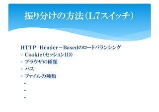 ＨＴＴＰ Ｈｅａｄｅｒ－Ｂａｓｅｄのロードバランシング
∗ Ｃｏｏｋｉｅ（セッションＩＤ）
∗ ブラウザの種類
∗ パス
∗ ファイルの種類
・
・
・
振り分けの方法（Ｌ７スイッチ）
 