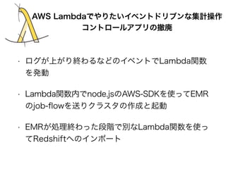 AWS Lambdaでやりたいイベントドリブンな集計操作 
コントロールアプリの撤廃 
• ログが上がり終わるなどのイベントでLambda関数 
を発動 
• Lambda関数内でnode.jsのAWS-SDKを使ってEMR 
のjob-flo...