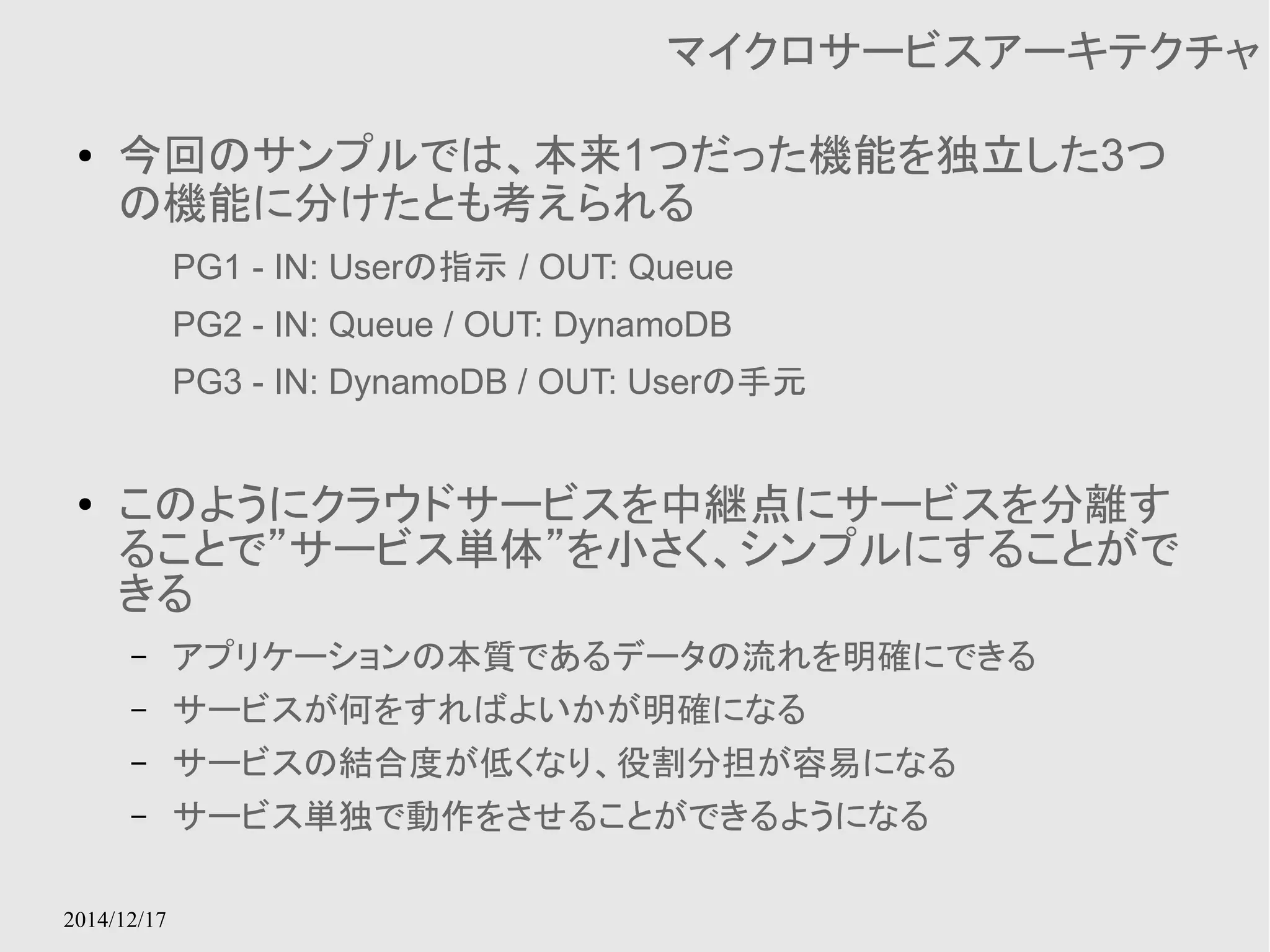 2014/12/17 
マイクロサービスアーキテクチャ 
● 今回のサンプルでは、本来1つだった機能を独立した3つ 
の機能に分けたとも考えられる 
PG1 - IN: Userの指示 / OUT: Queue 
PG2 - IN: Queue / OUT: DynamoDB 
PG3 - IN: DynamoDB / OUT: Userの手元 
● このようにクラウドサービスを中継点にサービスを分離す 
ることで”サービス単体”を小さく、シンプルにすることがで 
きる 
– アプリケーションの本質であるデータの流れを明確にできる 
– サービスが何をすればよいかが明確になる 
– サービスの結合度が低くなり、役割分担が容易になる 
– サービス単独で動作をさせることができるようになる 
 