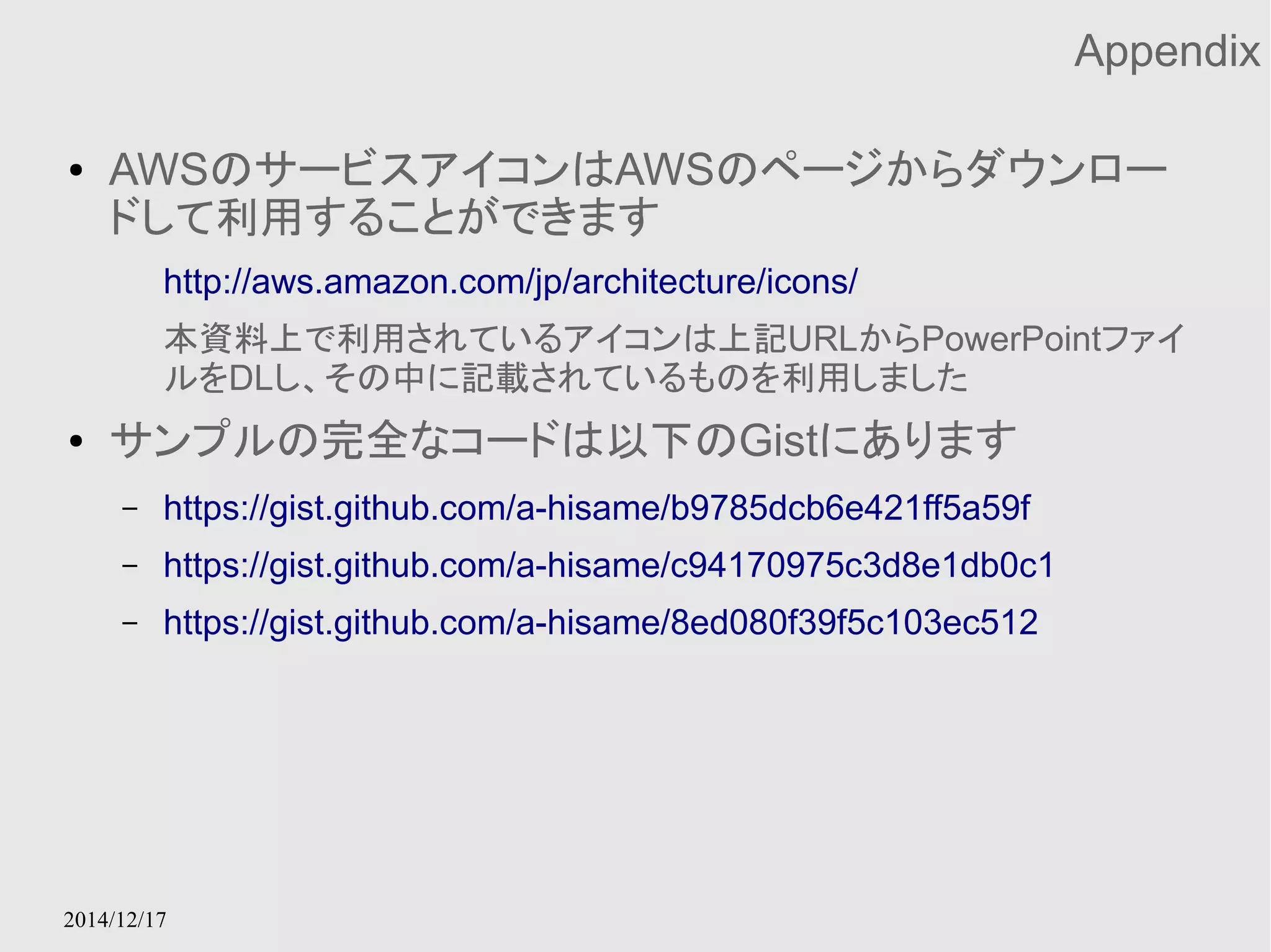 2014/12/17 
Appendix 
● AWSのサービスアイコンはAWSのページからダウンロー 
ドして利用することができます 
http://aws.amazon.com/jp/architecture/icons/ 
本資料上で利用されているアイコンは上記URLからPowerPointファイ 
ルをDLし、その中に記載されているものを利用しました 
● サンプルの完全なコードは以下のGistにあります 
– https://gist.github.com/a-hisame/b9785dcb6e421ff5a59f 
– https://gist.github.com/a-hisame/c94170975c3d8e1db0c1 
– https://gist.github.com/a-hisame/8ed080f39f5c103ec512 
