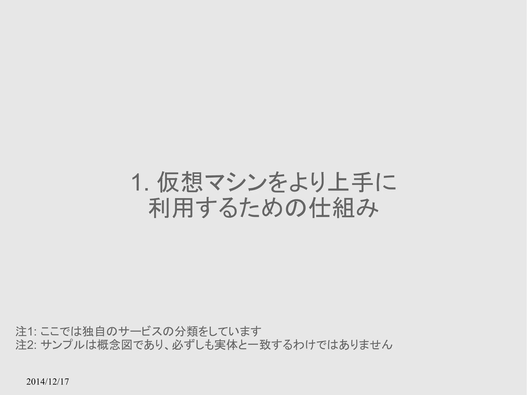 2014/12/17 
1. 仮想マシンをより上手に 
利用するための仕組み 
注1: ここでは独自のサービスの分類をしています 
注2: サンプルは概念図であり、必ずしも実体と一致するわけではありません 
 