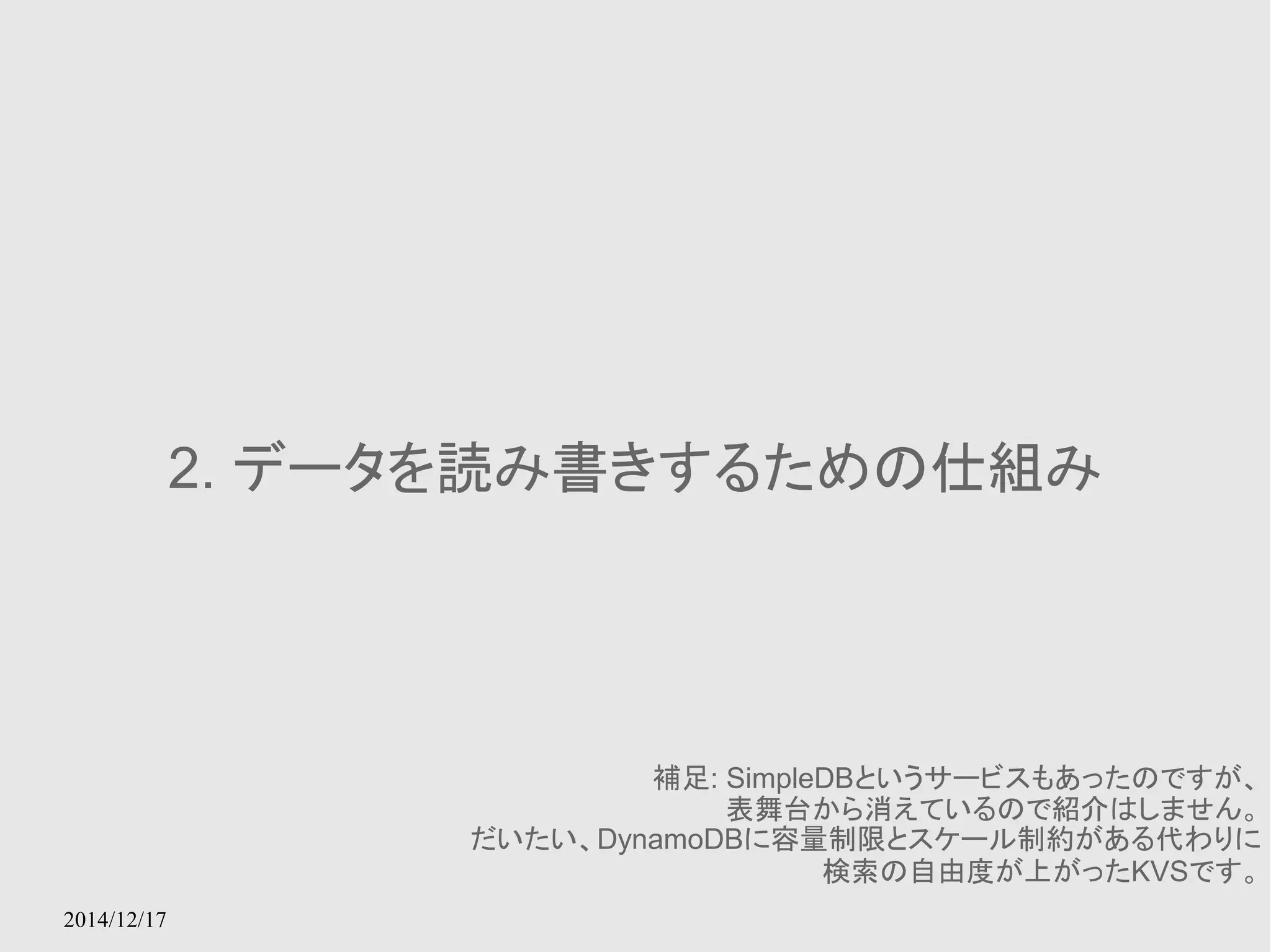 2014/12/17 
2. データを読み書きするための仕組み 
補足: SimpleDBというサービスもあったのですが、 
表舞台から消えているので紹介はしません。 
だいたい、DynamoDBに容量制限とスケール制約がある代わりに 
検索の自由度が上がったKVSです。 
 