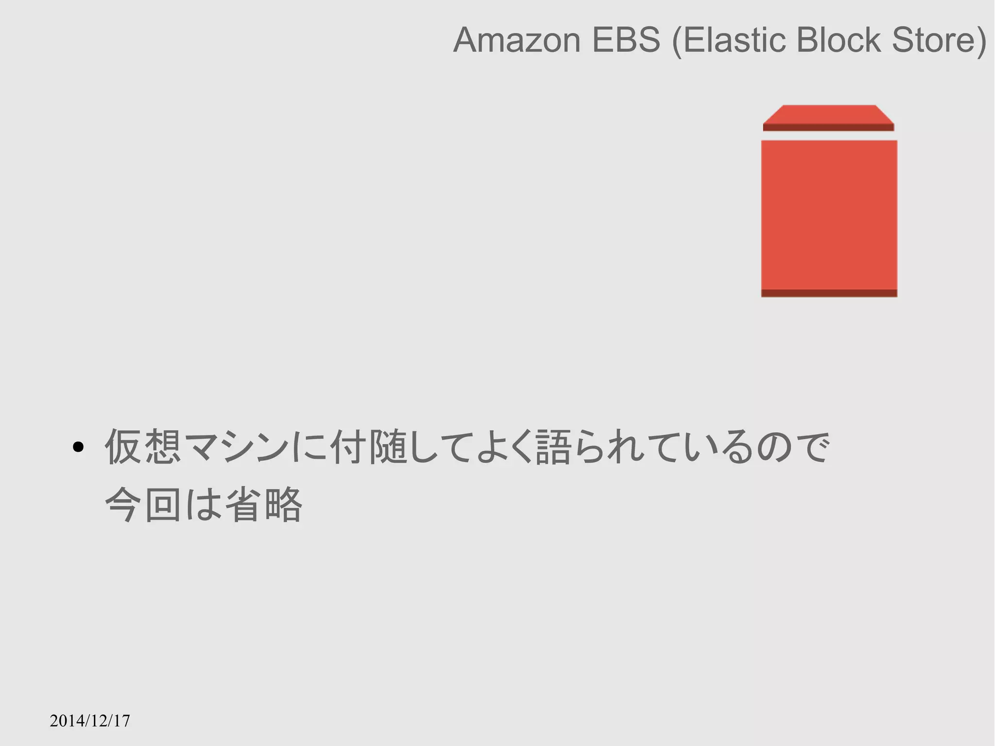 2014/12/17 
Amazon EBS (Elastic Block Store) 
● 仮想マシンに付随してよく語られているので 
今回は省略 
 