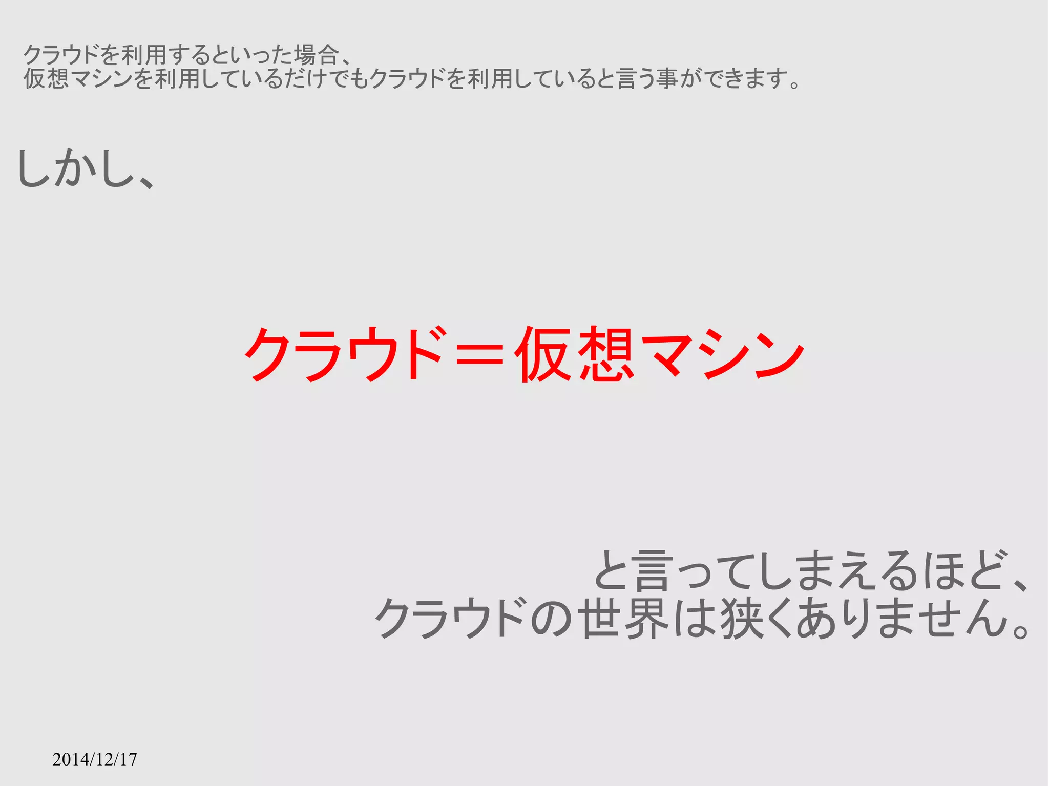 クラウドを利用するといった場合、 
仮想マシンを利用しているだけでもクラウドを利用していると言う事ができます。 
2014/12/17 
クラウド＝仮想マシン 
しかし、 
と言ってしまえるほど、 
クラウドの世界は狭くありません。 
 