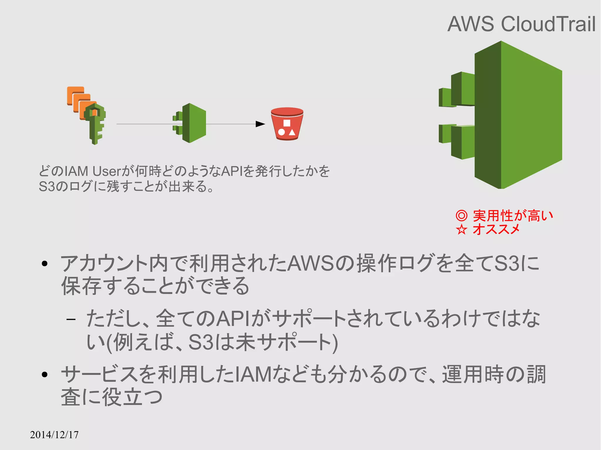 どのIAM Userが何時どのようなAPIを発行したかを 
S3のログに残すことが出来る。 
2014/12/17 
AWS CloudTrail 
◎ 実用性が高い 
☆ オススメ 
● アカウント内で利用されたAWSの操作ログを全てS3に 
保存することができる 
– ただし、全てのAPIがサポートされているわけではな 
い(例えば、S3は未サポート) 
● サービスを利用したIAMなども分かるので、運用時の調 
査に役立つ 
 