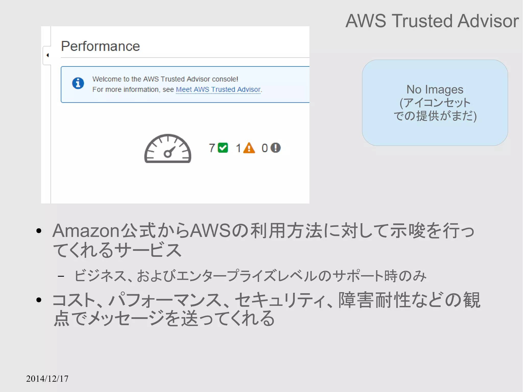 2014/12/17 
AWS Trusted Advisor 
No Images 
(アイコンセット 
での提供がまだ) 
● Amazon公式からAWSの利用方法に対して示唆を行っ 
てくれるサービス 
– ビジネス、およびエンタープライズレベルのサポート時のみ 
● コスト、パフォーマンス、セキュリティ、障害耐性などの観 
点でメッセージを送ってくれる 
 