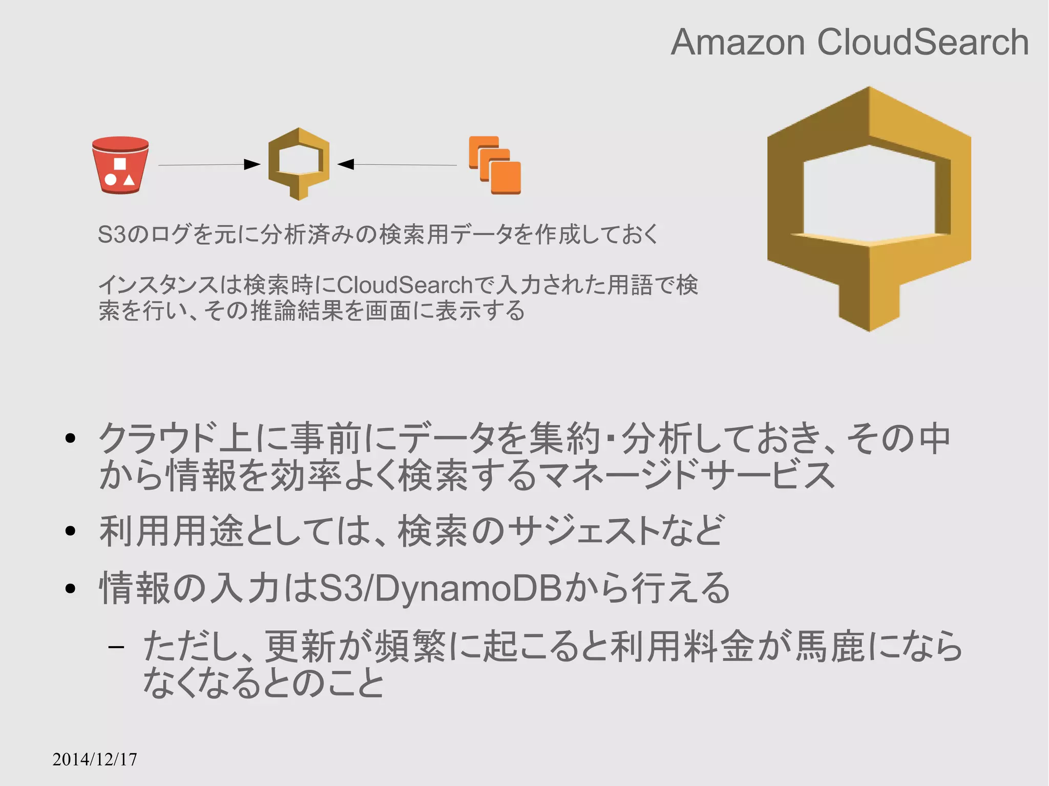 S3のログを元に分析済みの検索用データを作成しておく 
インスタンスは検索時にCloudSearchで入力された用語で検 
索を行い、その推論結果を画面に表示する 
2014/12/17 
Amazon CloudSearch 
● クラウド上に事前にデータを集約・分析しておき、その中 
から情報を効率よく検索するマネージドサービス 
● 利用用途としては、検索のサジェストなど 
● 情報の入力はS3/DynamoDBから行える 
– ただし、更新が頻繁に起こると利用料金が馬鹿になら 
なくなるとのこと 
 