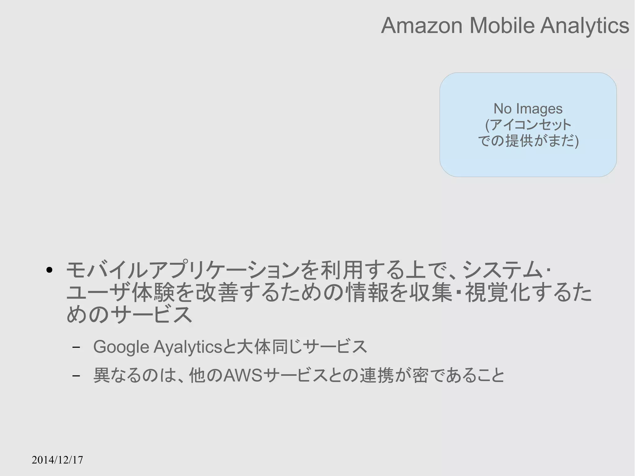 2014/12/17 
Amazon Mobile Analytics 
No Images 
(アイコンセット 
での提供がまだ) 
● モバイルアプリケーションを利用する上で、システム･ 
ユーザ体験を改善するための情報を収集・視覚化するた 
めのサービス 
– Google Ayalyticsと大体同じサービス 
– 異なるのは、他のAWSサービスとの連携が密であること 
 