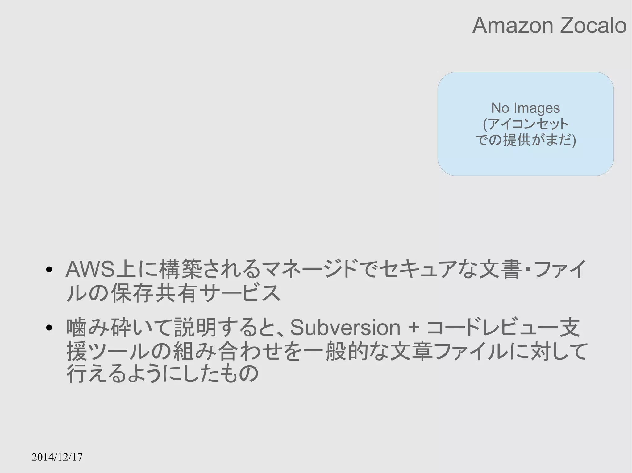 2014/12/17 
Amazon Zocalo 
No Images 
(アイコンセット 
での提供がまだ) 
● AWS上に構築されるマネージドでセキュアな文書・ファイ 
ルの保存共有サービス 
● 噛み砕いて説明すると、Subversion + コードレビュー支 
援ツールの組み合わせを一般的な文章ファイルに対して 
行えるようにしたもの 
 