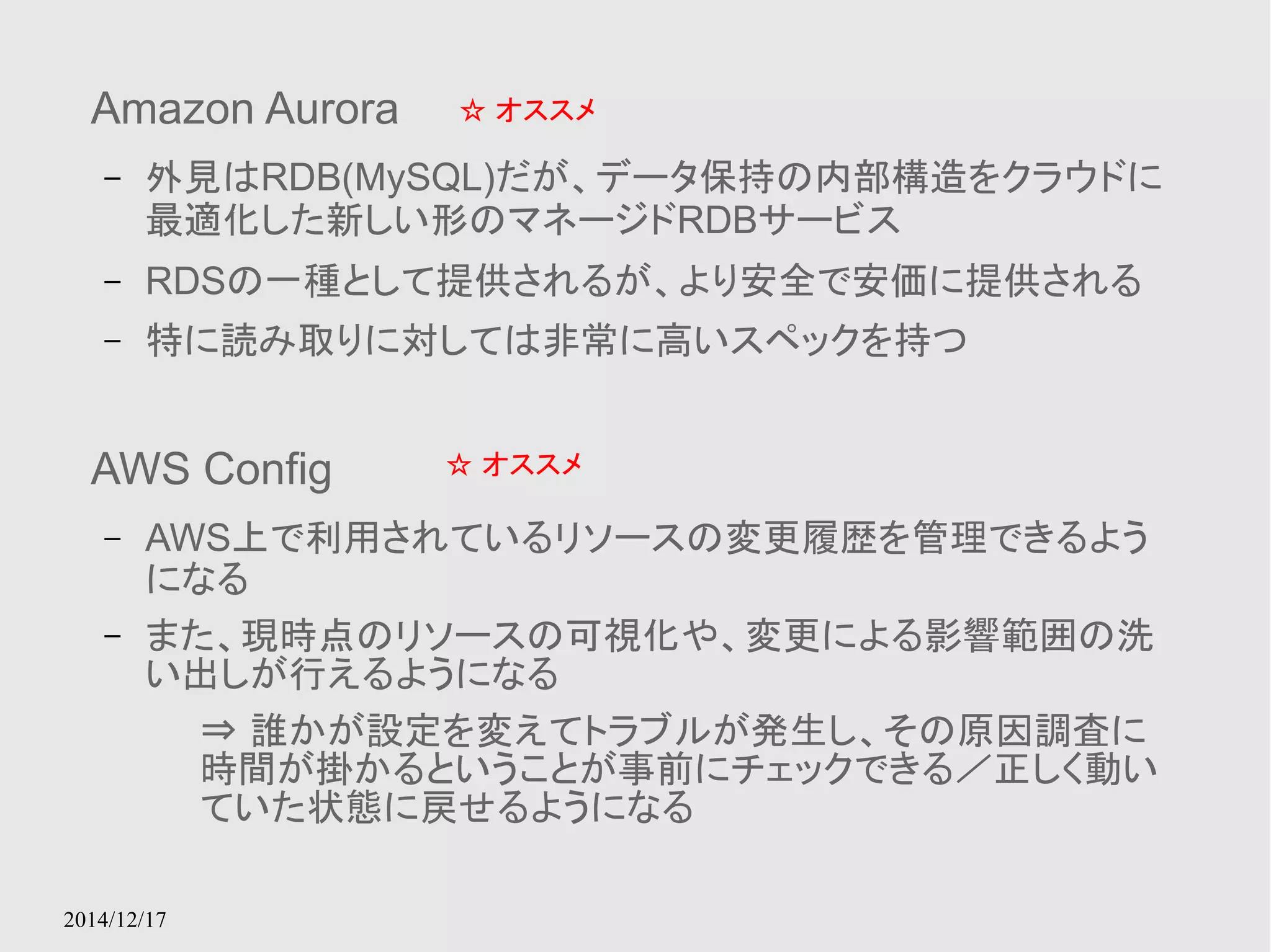 Amazon Aurora 
– 外見はRDB(MySQL)だが、データ保持の内部構造をクラウドに 
最適化した新しい形のマネージドRDBサービス 
– RDSの一種として提供されるが、より安全で安価に提供される 
– 特に読み取りに対しては非常に高いスペックを持つ 
2014/12/17 
☆ オススメ 
AWS Config 
– AWS上で利用されているリソースの変更履歴を管理できるよう 
になる 
☆ オススメ 
– また、現時点のリソースの可視化や、変更による影響範囲の洗 
い出しが行えるようになる 
⇒ 誰かが設定を変えてトラブルが発生し、その原因調査に 
時間が掛かるということが事前にチェックできる／正しく動い 
ていた状態に戻せるようになる 
 