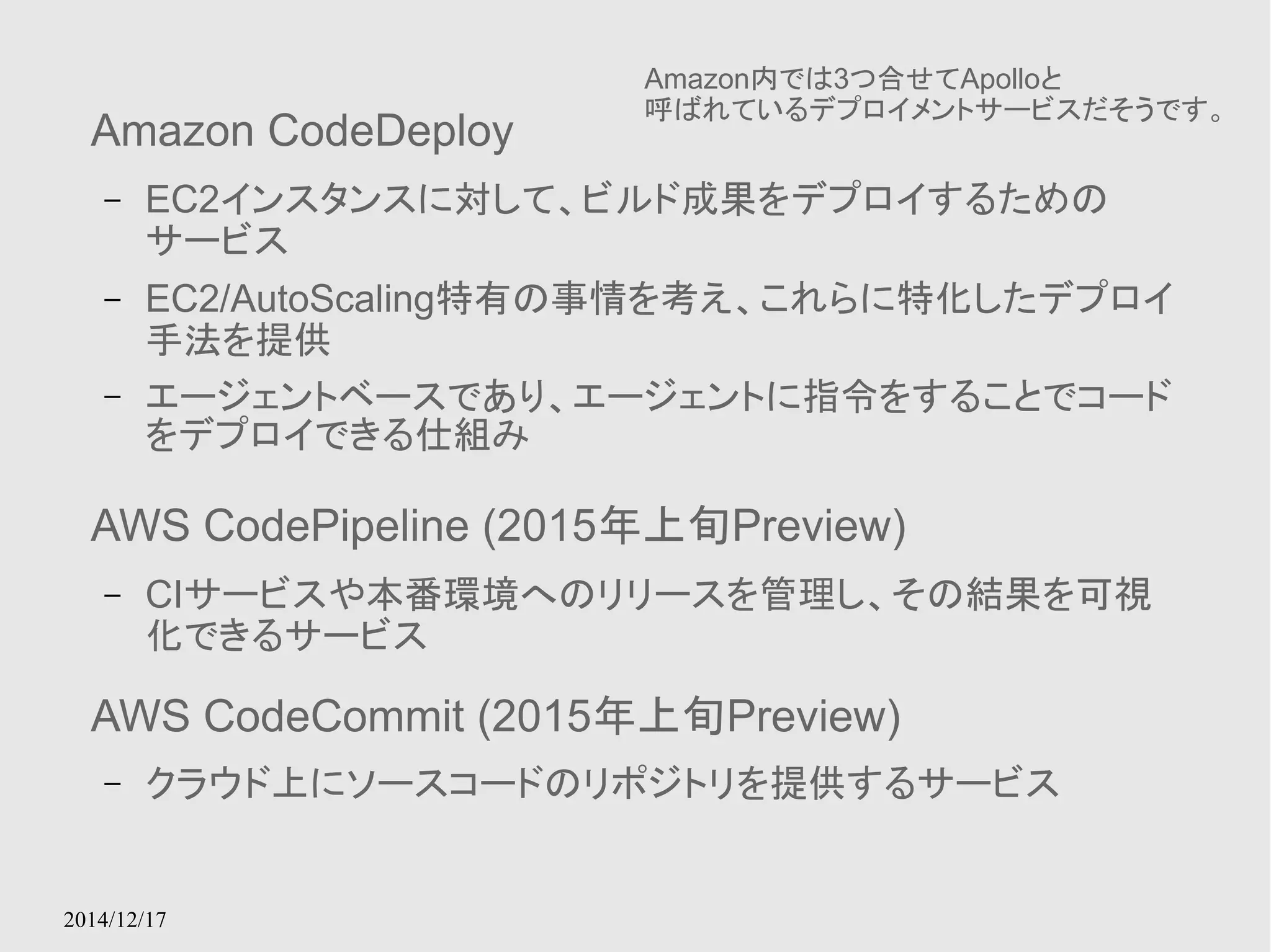 Amazon CodeDeploy 
– EC2インスタンスに対して、ビルド成果をデプロイするための 
サービス 
– EC2/AutoScaling特有の事情を考え、これらに特化したデプロイ 
手法を提供 
– エージェントベースであり、エージェントに指令をすることでコード 
をデプロイできる仕組み 
AWS CodePipeline (2015年上旬Preview) 
– CIサービスや本番環境へのリリースを管理し、その結果を可視 
化できるサービス 
AWS CodeCommit (2015年上旬Preview) 
– クラウド上にソースコードのリポジトリを提供するサービス 
2014/12/17 
Amazon内では3つ合せてApolloと 
呼ばれているデプロイメントサービスだそうです。 
 