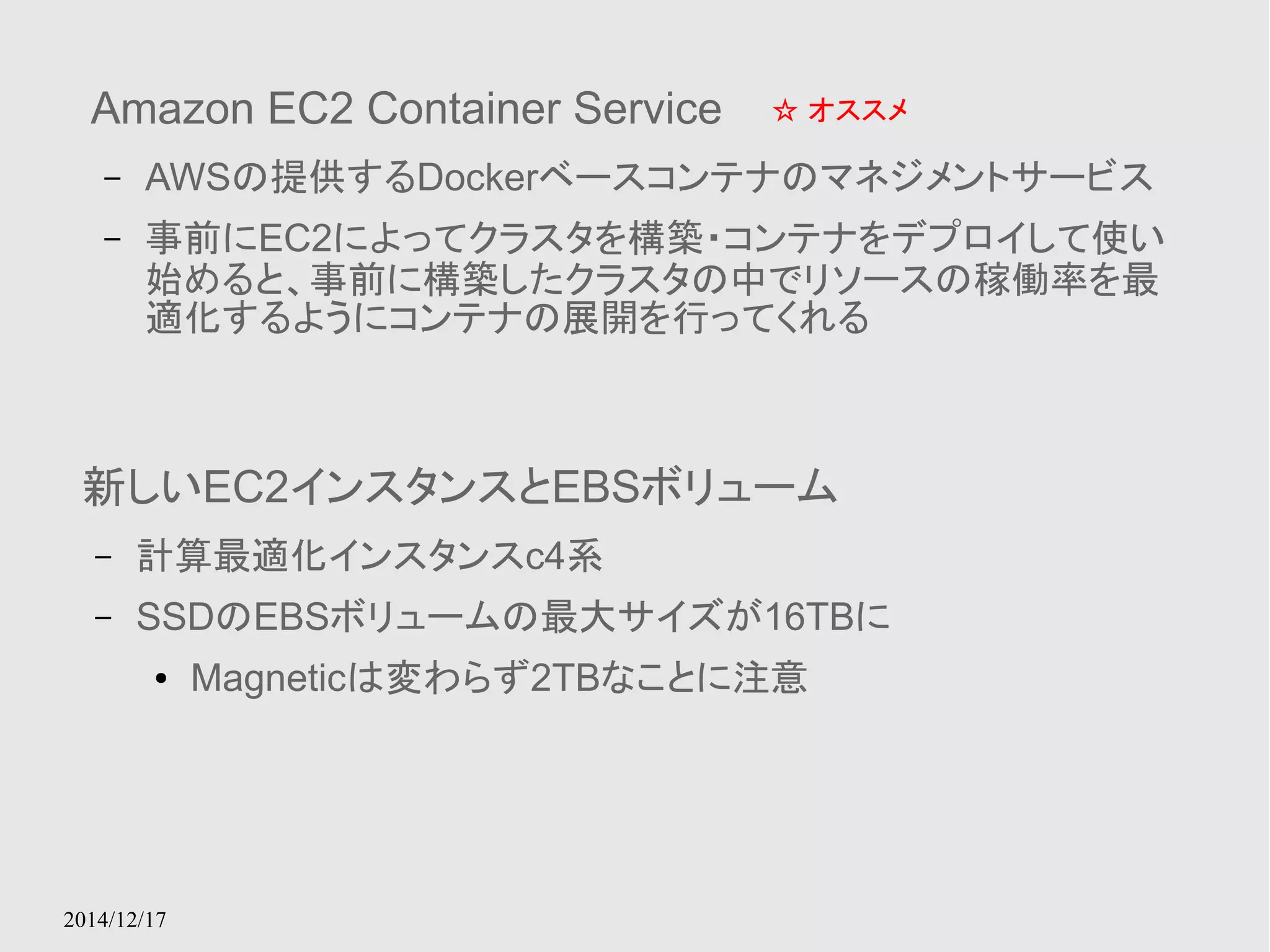 Amazon EC2 Container Service 
– AWSの提供するDockerベースコンテナのマネジメントサービス 
– 事前にEC2によってクラスタを構築・コンテナをデプロイして使い 
始めると、事前に構築したクラスタの中でリソースの稼働率を最 
適化するようにコンテナの展開を行ってくれる 
2014/12/17 
☆ オススメ 
新しいEC2インスタンスとEBSボリューム 
– 計算最適化インスタンスc4系 
– SSDのEBSボリュームの最大サイズが16TBに 
● Magneticは変わらず2TBなことに注意 
 