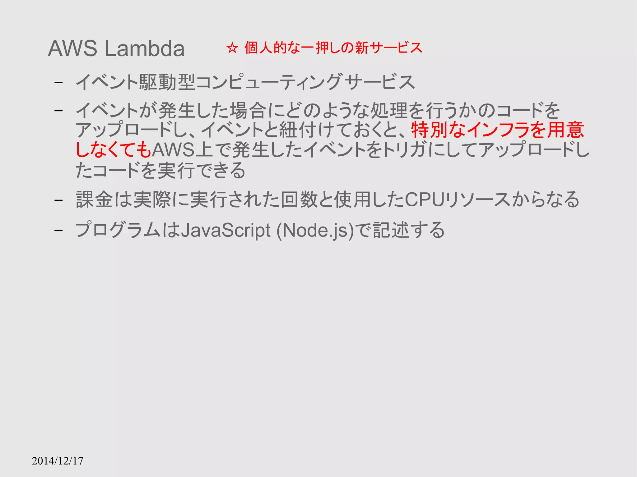 AWS Lambda 
– イベント駆動型コンピューティングサービス 
– イベントが発生した場合にどのような処理を行うかのコードを 
アップロードし、イベントと紐付けておくと、特別なインフラを用意 
しなくてもAWS上で発生したイベントをトリガにしてアップロードし 
たコードを実行できる 
– 課金は実際に実行された回数と使用したCPUリソースからなる 
– プログラムはJavaScript (Node.js)で記述する 
2014/12/17 
☆ 個人的な一押しの新サービス 
 