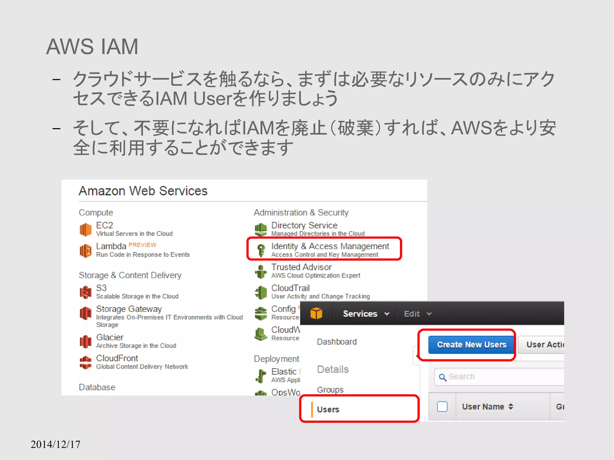 AWS IAM 
– クラウドサービスを触るなら、まずは必要なリソースのみにアク 
セスできるIAM Userを作りましょう 
– そして、不要になればIAMを廃止（破棄）すれば、AWSをより安 
全に利用することができます 
2014/12/17 
 