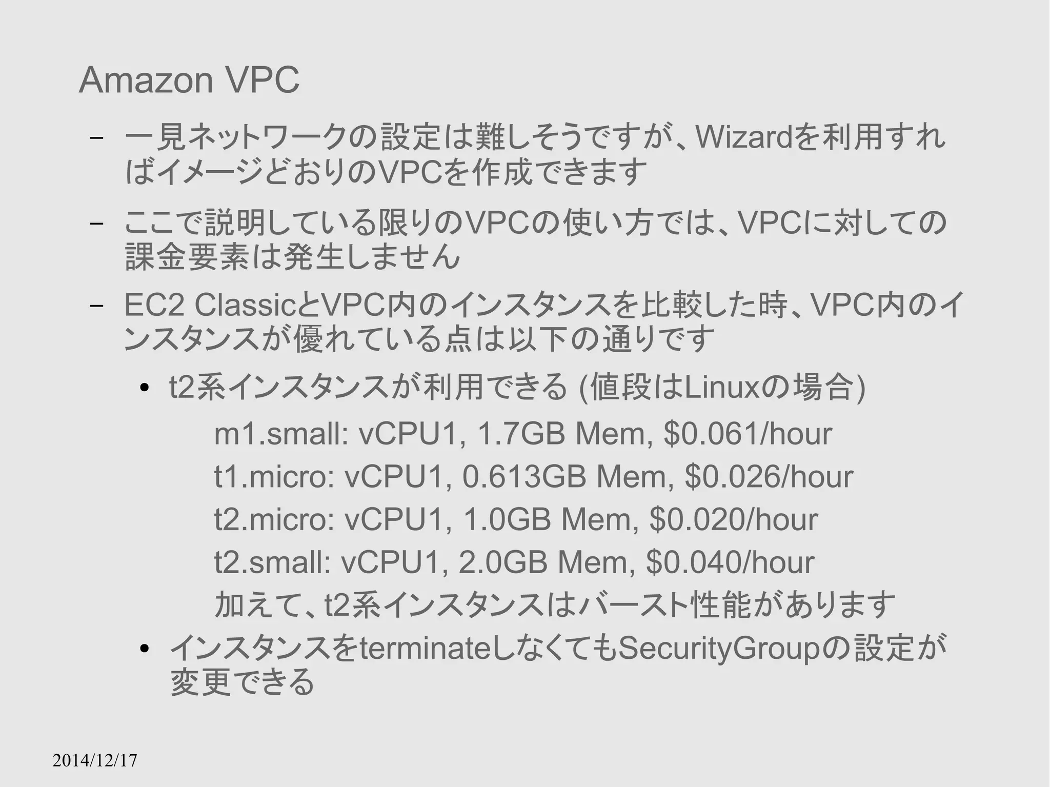 Amazon VPC 
– 一見ネットワークの設定は難しそうですが、Wizardを利用すれ 
ばイメージどおりのVPCを作成できます 
– ここで説明している限りのVPCの使い方では、VPCに対しての 
課金要素は発生しません 
– EC2 ClassicとVPC内のインスタンスを比較した時、VPC内のイ 
ンスタンスが優れている点は以下の通りです 
2014/12/17 
● t2系インスタンスが利用できる (値段はLinuxの場合) 
m1.small: vCPU1, 1.7GB Mem, $0.061/hour 
t1.micro: vCPU1, 0.613GB Mem, $0.026/hour 
t2.micro: vCPU1, 1.0GB Mem, $0.020/hour 
t2.small: vCPU1, 2.0GB Mem, $0.040/hour 
加えて、t2系インスタンスはバースト性能があります 
● インスタンスをterminateしなくてもSecurityGroupの設定が 
変更できる 
 