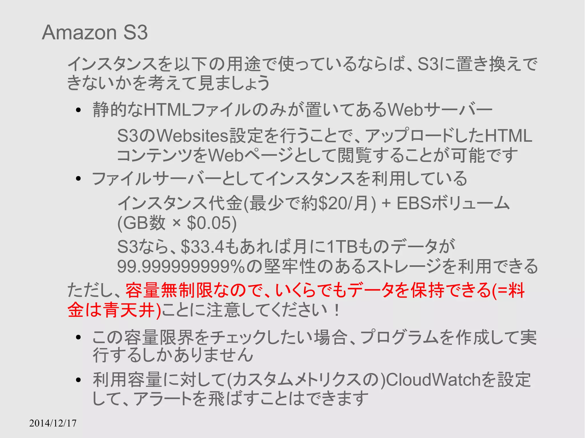 Amazon S3 
インスタンスを以下の用途で使っているならば、S3に置き換えで 
きないかを考えて見ましょう 
● 静的なHTMLファイルのみが置いてあるWebサーバー 
2014/12/17 
S3のWebsites設定を行うことで、アップロードしたHTML 
コンテンツをWebページとして閲覧することが可能です 
● ファイルサーバーとしてインスタンスを利用している 
インスタンス代金(最少で約$20/月) + EBSボリューム 
(GB数 × $0.05) 
S3なら、$33.4もあれば月に1TBものデータが 
99.999999999%の堅牢性のあるストレージを利用できる 
ただし、容量無制限なので、いくらでもデータを保持できる(=料 
金は青天井)ことに注意してください！ 
● この容量限界をチェックしたい場合、プログラムを作成して実 
行するしかありません 
● 利用容量に対して(カスタムメトリクスの)CloudWatchを設定 
して、アラートを飛ばすことはできます 
 