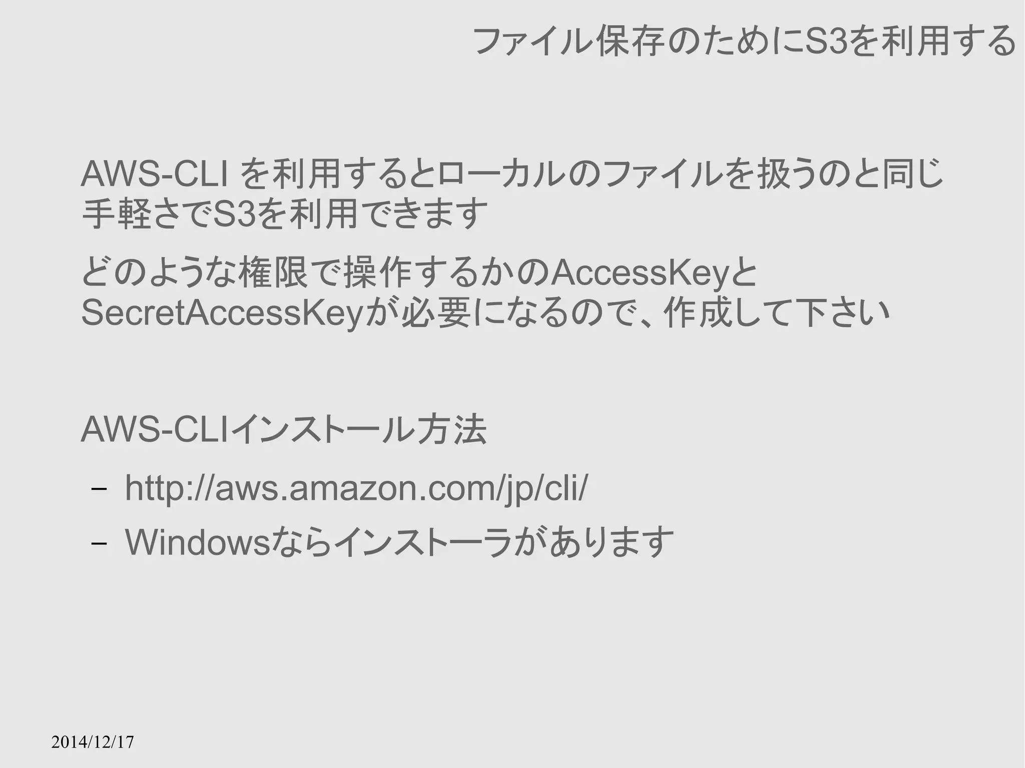 2014/12/17 
ファイル保存のためにS3を利用する 
AWS-CLI を利用するとローカルのファイルを扱うのと同じ 
手軽さでS3を利用できます 
どのような権限で操作するかのAccessKeyと 
SecretAccessKeyが必要になるので、作成して下さい 
AWS-CLIインストール方法 
– http://aws.amazon.com/jp/cli/ 
– Windowsならインストーラがあります 
 
