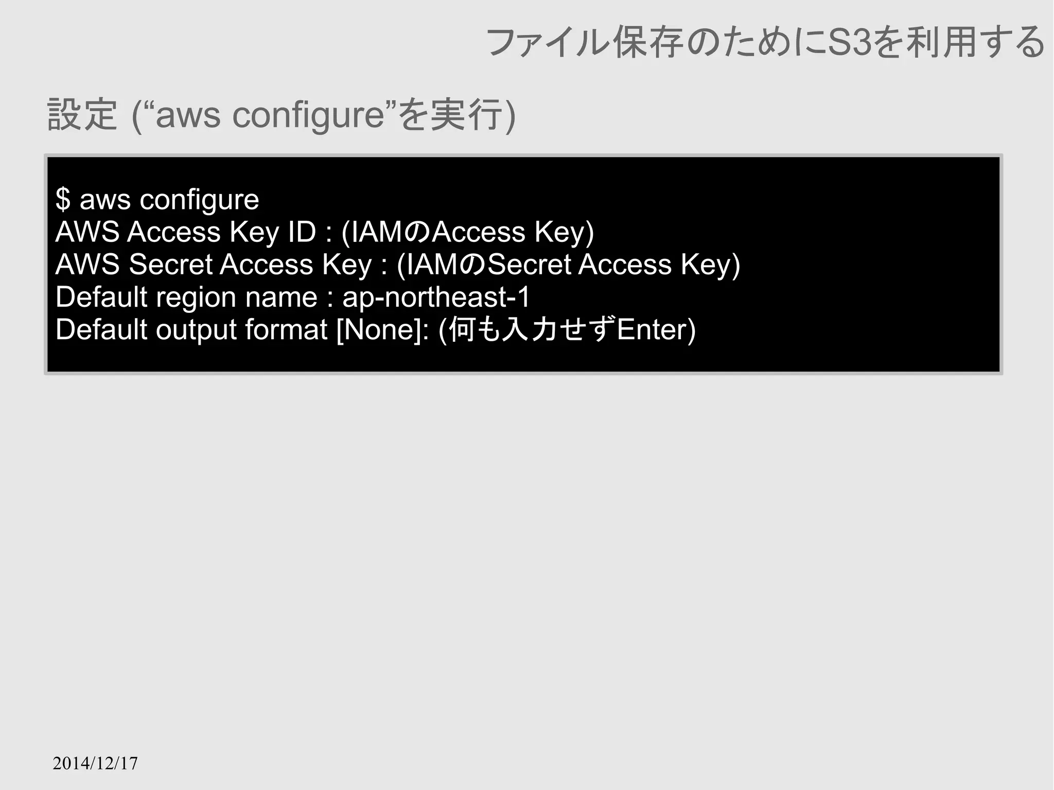 設定 (“aws configure”を実行) 
2014/12/17 
ファイル保存のためにS3を利用する 
$ aws configure 
AWS Access Key ID : (IAMのAccess Key) 
AWS Secret Access Key : (IAMのSecret Access Key) 
Default region name : ap-northeast-1 
Default output format [None]: (何も入力せずEnter) 
 