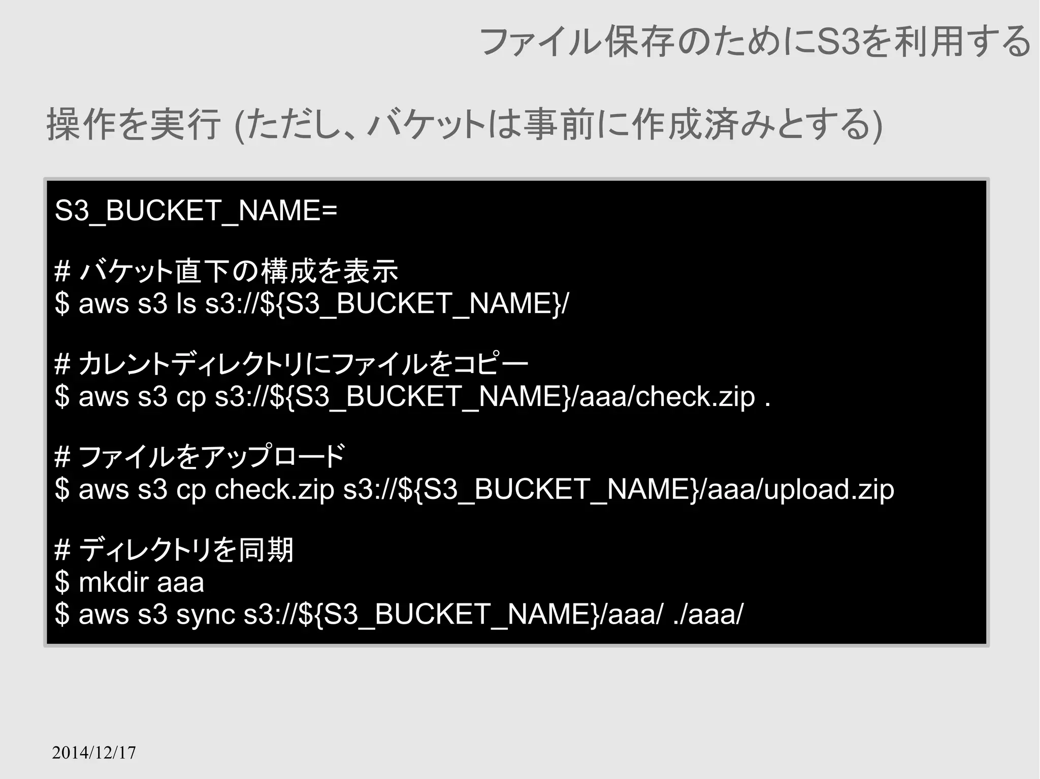 操作を実行 (ただし、バケットは事前に作成済みとする) 
2014/12/17 
ファイル保存のためにS3を利用する 
S3_BUCKET_NAME= 
# バケット直下の構成を表示 
$ aws s3 ls s3://${S3_BUCKET_NAME}/ 
# カレントディレクトリにファイルをコピー 
$ aws s3 cp s3://${S3_BUCKET_NAME}/aaa/check.zip . 
# ファイルをアップロード 
$ aws s3 cp check.zip s3://${S3_BUCKET_NAME}/aaa/upload.zip 
# ディレクトリを同期 
$ mkdir aaa 
$ aws s3 sync s3://${S3_BUCKET_NAME}/aaa/ ./aaa/ 
 