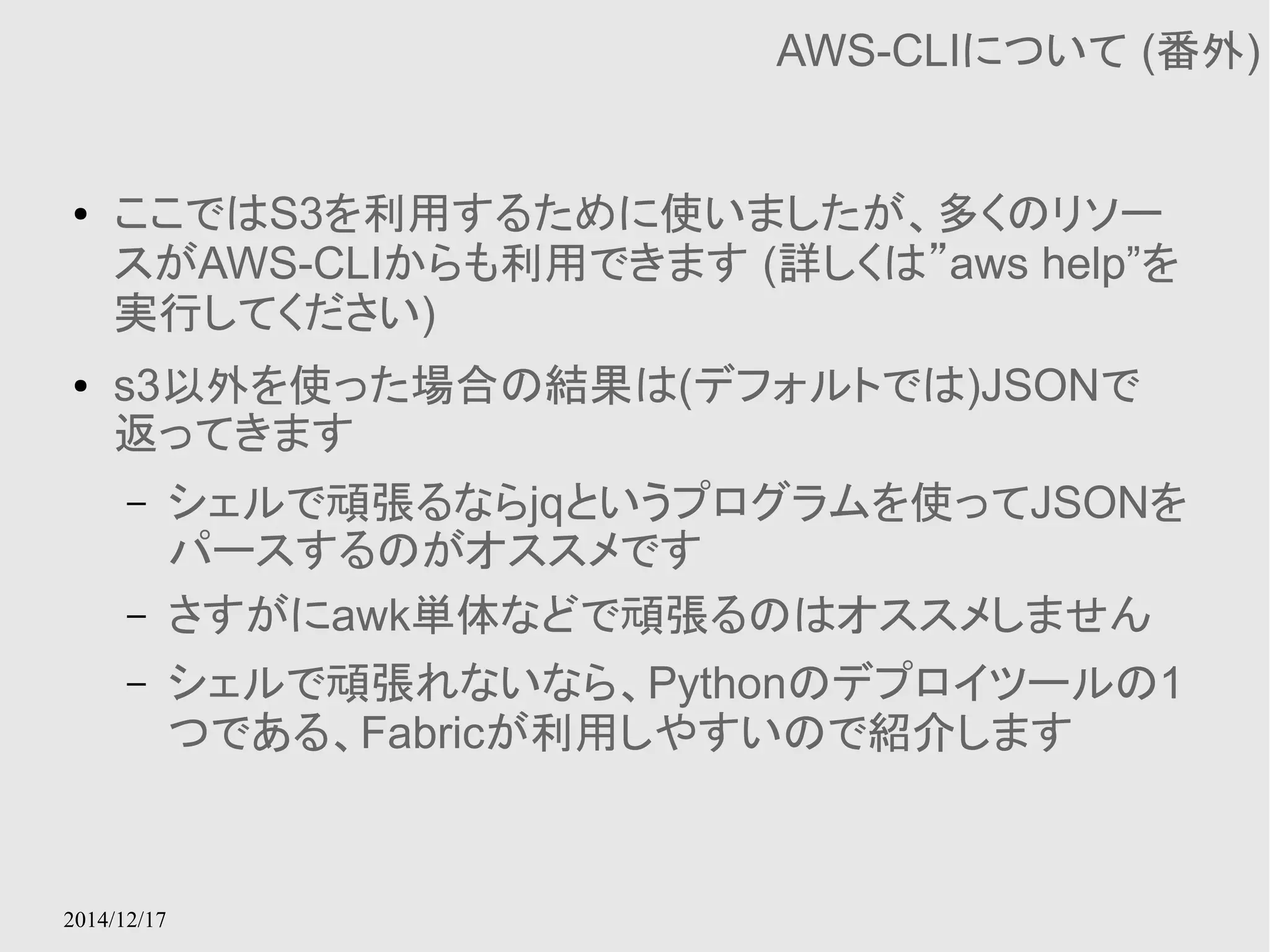 2014/12/17 
AWS-CLIについて (番外) 
● ここではS3を利用するために使いましたが、多くのリソー 
スがAWS-CLIからも利用できます (詳しくは”aws help”を 
実行してください) 
● s3以外を使った場合の結果は(デフォルトでは)JSONで 
返ってきます 
– シェルで頑張るならjqというプログラムを使ってJSONを 
パースするのがオススメです 
– さすがにawk単体などで頑張るのはオススメしません 
– シェルで頑張れないなら、Pythonのデプロイツールの1 
つである、Fabricが利用しやすいので紹介します 
 