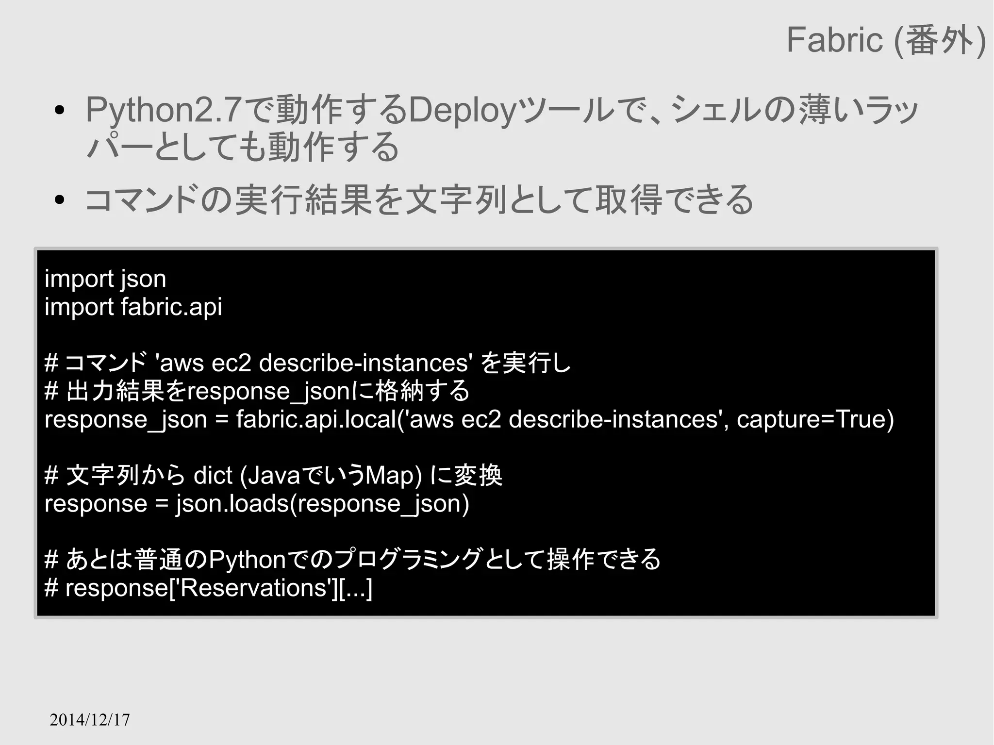 2014/12/17 
Fabric (番外) 
● Python2.7で動作するDeployツールで、シェルの薄いラッ 
パーとしても動作する 
● コマンドの実行結果を文字列として取得できる 
import json 
import fabric.api 
# コマンド 'aws ec2 describe-instances' を実行し 
# 出力結果をresponse_jsonに格納する 
response_json = fabric.api.local('aws ec2 describe-instances', capture=True) 
# 文字列から dict (JavaでいうMap) に変換 
response = json.loads(response_json) 
# あとは普通のPythonでのプログラミングとして操作できる 
# response['Reservations'][...] 
 